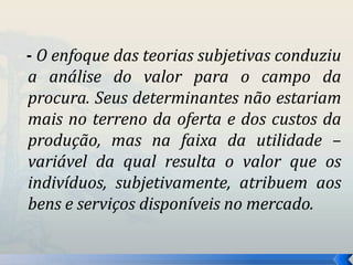 - O enfoque das teorias subjetivas conduziu 
a análise do valor para o campo da 
procura. Seus determinantes não estariam 
mais no terreno da oferta e dos custos da 
produção, mas na faixa da utilidade – 
variável da qual resulta o valor que os 
indivíduos, subjetivamente, atribuem aos 
bens e serviços disponíveis no mercado. 
 