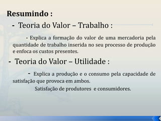 Resumindo : 
- Teoria do Valor – Trabalho : 
- Explica a formação do valor de uma mercadoria pela 
quantidade de trabalho inserida no seu processo de produção 
e enfoca os custos presentes. 
- Teoria do Valor – Utilidade : 
- Explica a produção e o consumo pela capacidade de 
satisfação que provoca em ambos. 
Satisfação de produtores e consumidores. 
 
