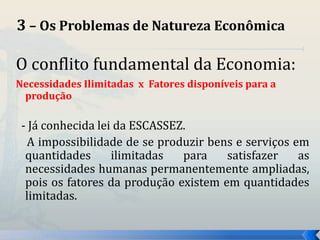 3 – Os Problemas de Natureza Econômica 
O conflito fundamental da Economia: 
Necessidades Ilimitadas x Fatores disponíveis para a 
produção 
- Já conhecida lei da ESCASSEZ. 
A impossibilidade de se produzir bens e serviços em 
quantidades ilimitadas para satisfazer as 
necessidades humanas permanentemente ampliadas, 
pois os fatores da produção existem em quantidades 
limitadas. 
 