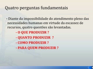 Quatro perguntas fundamentais 
- Diante da impossibilidade do atendimento pleno das 
necessidades humanas em virtude da escassez de 
recursos, quatro questões são levantadas. 
- O QUE PRODUZIR ? 
- QUANTO PRODUZIR ? 
- COMO PRODUZIR ? 
- PARA QUEM PRODUZIR ? 
 