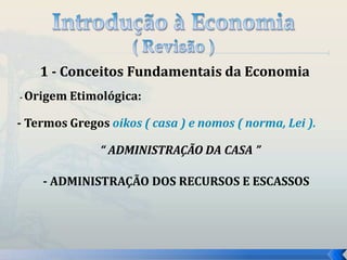 1 - Conceitos Fundamentais da Economia 
- Origem Etimológica: 
- Termos Gregos oikos ( casa ) e nomos ( norma, Lei ). 
“ ADMINISTRAÇÃO DA CASA ” 
- ADMINISTRAÇÃO DOS RECURSOS E ESCASSOS 
 