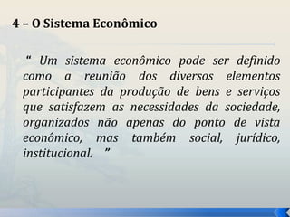 4 – O Sistema Econômico 
“ Um sistema econômico pode ser definido 
como a reunião dos diversos elementos 
participantes da produção de bens e serviços 
que satisfazem as necessidades da sociedade, 
organizados não apenas do ponto de vista 
econômico, mas também social, jurídico, 
institucional. ” 
 