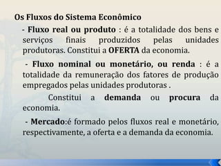 Os Fluxos do Sistema Econômico 
- Fluxo real ou produto : é a totalidade dos bens e 
serviços finais produzidos pelas unidades 
produtoras. Constitui a OFERTA da economia. 
- Fluxo nominal ou monetário, ou renda : é a 
totalidade da remuneração dos fatores de produção 
empregados pelas unidades produtoras . 
Constitui a demanda ou procura da 
economia. 
- Mercado:é formado pelos fluxos real e monetário, 
respectivamente, a oferta e a demanda da economia. 
 
