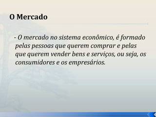 O Mercado 
- O mercado no sistema econômico, é formado 
pelas pessoas que querem comprar e pelas 
que querem vender bens e serviços, ou seja, os 
consumidores e os empresários. 
 