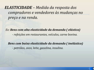 ELASTICIDADE – Medida da resposta dos 
compradores e vendedores às mudanças no 
preço e na renda. 
Ex: Bens com alta elasticidade da demanda ( elástica) 
- refeições em restaurantes, veículos, carne bovina. 
Bens com baixa elasticidade da demanda ( inelástica) 
- petróleo, ovos, leite, gasolina, insulina. 
 