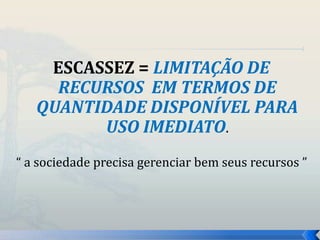 ESCASSEZ = LIMITAÇÃO DE 
RECURSOS EM TERMOS DE 
QUANTIDADE DISPONÍVEL PARA 
USO IMEDIATO. 
“ a sociedade precisa gerenciar bem seus recursos ” 
 