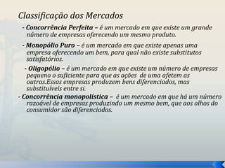 Classificação dos Mercados 
- Concorrência Perfeita – é um mercado em que existe um grande 
número de empresas oferecendo um mesmo produto. 
- Monopólio Puro – é um mercado em que existe apenas uma 
empresa oferecendo um bem, para qual não existe substitutos 
satisfatórios. 
- Oligopólio – é um mercado em que existe um número de empresas 
pequeno o suficiente para que as ações de uma afetem as 
outras.Essas empresas produzem bens diferenciados, mas 
substituíveis entre si. 
- Concorrência monopolística – é um mercado em que há um número 
razoável de empresas produzindo um mesmo bem, que aos olhos do 
consumidor são diferenciados. 
 