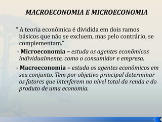 MACROECONOMIA E MICROECONOMIA 
“ A teoria econômica é dividida em dois ramos 
básicos que não se excluem, mas pelo contrário, se 
complementam.” 
- Microeconomia – estuda os agentes econômicos 
individualmente, como o consumidor e empresa. 
- Macroeconomia – estuda os agentes econômicos em 
seu conjunto. Tem por objetivo principal determinar 
os fatores que interferem no nível total da renda e do 
produto de uma economia. 
 
