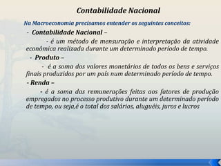 Contabilidade Nacional 
Na Macroeconomia precisamos entender os seguintes conceitos: 
- Contabilidade Nacional – 
- é um método de mensuração e interpretação da atividade 
econômica realizada durante um determinado período de tempo. 
- Produto – 
- é a soma dos valores monetários de todos os bens e serviços 
finais produzidos por um país num determinado período de tempo. 
- Renda – 
- é a soma das remunerações feitas aos fatores de produção 
empregados no processo produtivo durante um determinado período 
de tempo, ou seja,é o total dos salários, aluguéis, juros e lucros 
 