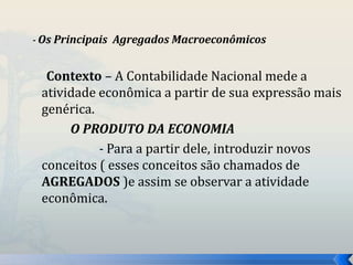 - Os Principais Agregados Macroeconômicos 
Contexto – A Contabilidade Nacional mede a 
atividade econômica a partir de sua expressão mais 
genérica. 
O PRODUTO DA ECONOMIA 
- Para a partir dele, introduzir novos 
conceitos ( esses conceitos são chamados de 
AGREGADOS )e assim se observar a atividade 
econômica. 
 