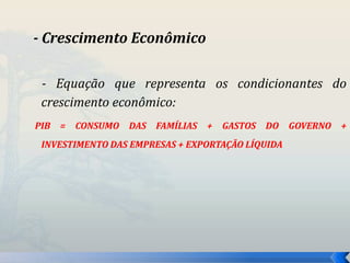 - Crescimento Econômico 
- Equação que representa os condicionantes do 
crescimento econômico: 
PIB = CONSUMO DAS FAMÍLIAS + GASTOS DO GOVERNO + 
INVESTIMENTO DAS EMPRESAS + EXPORTAÇÃO LÍQUIDA 
 