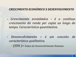 CRESCIMENTO ECONÔMICO X DESENVOLVIMENTO 
- Crescimento econômico - é o contínuo 
crescimento da renda per capta ao longo do 
tempo. Característica quantitativa. 
- Desenvolvimento – é um conceito de 
característica qualitativa. 
- (IDH )= Índice de Desenvolvimento Humano 
 