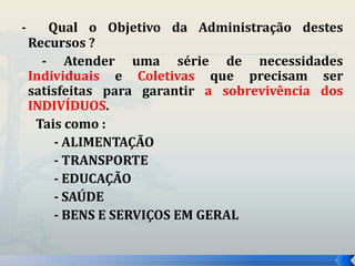 - Qual o Objetivo da Administração destes 
Recursos ? 
- Atender uma série de necessidades 
Individuais e Coletivas que precisam ser 
satisfeitas para garantir a sobrevivência dos 
INDIVÍDUOS. 
Tais como : 
- ALIMENTAÇÃO 
- TRANSPORTE 
- EDUCAÇÃO 
- SAÚDE 
- BENS E SERVIÇOS EM GERAL 
 