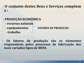 - O conjunto destes Bens e Serviços compõem 
a : 
- PRODUÇÃO ECONÔMICA 
- recursos naturais 
- equipamentos FATORES DE PRODUÇÃO 
- trabalho 
- Os fatores de produção são os elementos 
responsáveis pelos processos de fabricação dos 
mais variados tipos de BENS. 
 