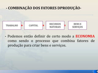 - COMBINAÇÃO DOS FATORES DPRODUÇÃO- 
RECURSOS 
NATURAIS 
+ + = 
TRABALHO CAPITAL 
BENS E 
SERVIÇOS 
- Podemos então definir de certo modo a ECONOMIA 
como sendo o processo que combina fatores de 
produção para criar bens e serviços. 
 