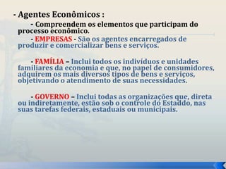 - Agentes Econômicos : 
- Compreendem os elementos que participam do 
processo econômico. 
- EMPRESAS - São os agentes encarregados de 
produzir e comercializar bens e serviços. 
- FAMÍLIA – Inclui todos os indivíduos e unidades 
familiares da economia e que, no papel de consumidores, 
adquirem os mais diversos tipos de bens e serviços, 
objetivando o atendimento de suas necessidades. 
- GOVERNO – Inclui todas as organizações que, direta 
ou indiretamente, estão sob o controle do Estaddo, nas 
suas tarefas federais, estaduais ou municipais. 
 