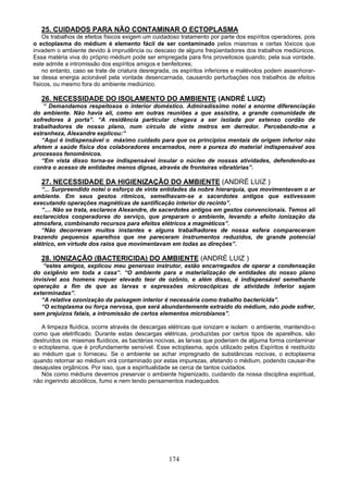 174
25. CUIDADOS PARA NÃO CONTAMINAR O ECTOPLASMA
Os trabalhos de efeitos físicos exigem um cuidadoso tratamento por parte dos espíritos operadores, pois
o ectoplasma do médium é elemento fácil de ser contaminado pelos miasmas e certas tóxicos que
invadem o ambiente devido à imprudência ou descaso de alguns freqüentadores dos trabalhos mediúnicos.
Essa matéria viva do próprio médium pode ser empregada para fins proveitosos quando, pela sua vontade,
este admite a intromissão dos espíritos amigos e benfeitores;
no entanto, caso se trate de criatura desregrada, os espíritos inferiores e malévolos podem assenhorar-
se dessa energia acionável pela vontade desencarnada, causando perturbações nos trabalhos de efeitos
físicos, ou mesmo fora do ambiente mediúnico.
26. NECESSIDADE DO ISOLAMENTO DO AMBIENTE (ANDRÉ LUIZ)
“ Demandamos respeitosos o interior doméstico. Admiradíssimo notei a enorme diferenciação
do ambiente. Não havia ali, como em outras reuniões a que assistira, a grande comunidade de
sofredores à porta”. “A residência particular chegava a ser isolada por extenso cordão de
trabalhadores de nosso plano, num círculo de vinte metros em derredor. Percebendo-me a
estranheza, Alexandre explicou:”
“Aqui é indispensável o máximo cuidado para que os princípios mentais de origem inferior não
afetem a saúde física dos colaboradores encarnados, nem a pureza do material indispensável aos
processos fenomênicos.
“Em vista disso torna-se indispensável insular o núcleo de nossas atividades, defendendo-as
contra o acesso de entidades menos dignas, através de fronteiras vibratórias”.
27. NECESSIDADE DA HIGIENIZAÇÃO DO AMBIENTE (ANDRÉ LUIZ )
“... Surpreendido notei o esforço de vinte entidades da nobre hierarquia, que movimentavam o ar
ambiente. Em seus gestos rítmicos, semelhavam-se a sacerdotes antigos que estivessem
executando operações magnéticas de santificação interior do recinto”.
“.... Não se trata, esclarece Alexandre, de sacerdotes antigos em gestos convencionais. Temos ali
esclarecidos cooperadores do serviço, que preparam o ambiente, levando a efeito ionização da
atmosfera, combinando recursos para efeitos elétricos a magnéticos”.
“Não decorreram muitos instantes e alguns trabalhadores de nossa esfera compareceram
trazendo pequenos aparelhos que me pareceram instrumentos reduzidos, de grande potencial
elétrico, em virtude dos raios que movimentavam em todas as direções”.
28. IONIZAÇÃO (BACTERICIDA) DO AMBIENTE (ANDRÉ LUIZ )
“estes amigos, explicou meu generoso instrutor, estão encarregados de operar a condensação
do oxigênio em toda a casa“. “O ambiente para a materialização de entidades do nosso plano
invisível aos homens requer elevado teor de ozônio, e além disso, é indispensável semelhante
operação a fim de que as larvas e expressões microscópicas de atividade inferior sejam
exterminadas”.
“A relativa ozonização da paisagem interior é necessária como trabalho bactericida”.
“O ectoplasma ou força nervosa, que será abundantemente extraído do médium, não pode sofrer,
sem prejuízos fatais, a intromissão de certos elementos microbianos”.
A limpeza fluídica, ocorre através de descargas elétricas que ionizam e isolam o ambiente, mantendo-o
como que eletrificado. Durante estas descargas elétricas, produzidas por certos tipos de aparelhos, são
destruídos os miasmas fluídicos, as bactérias nocivas, as larvas que poderiam de alguma forma contaminar
o ectoplasma, que é profundamente sensível. Esse ectoplasma, após utilizado pelos Espíritos é restituído
ao médium que o forneceu. Se o ambiente se achar impregnado de substâncias nocivas, o ectoplasma
quando retornar ao médium virá contaminado por estas impurezas, afetando o médium, podendo causar-lhe
desajustes orgânicos. Por isso, que a espiritualidade se cerca de tantos cuidados.
Nós como médiuns devemos preservar o ambiente higienizado, cuidando da nossa disciplina espiritual,
não ingerindo alcoólicos, fumo e nem tendo pensamentos inadequados.
 