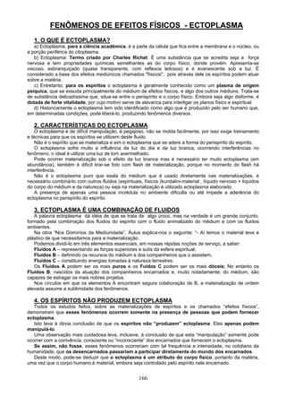 FENÔMENOS DE EFEITOS FÍSICOS - ECTOPLASMA
1. O QUE É ECTOPLASMA?
a) Ectoplasma, para a ciência acadêmica, é a parte da célula que fica entre a membrana e o núcleo, ou
a porção periférica do citoplasma.
b) Ectoplasma: Termo criado por Charles Richet. É uma substância que se acredita seja a força
nervosa e tem propriedades químicas semelhantes as do corpo físico, donde provém. Apresenta-se
viscoso, esbranquiçado (quase transparente, com reflexos leitosos) e é evanescente sob a luz. É
considerado a base dos efeitos mediúnicos chamados "físicos", pois através dele os espíritos podem atuar
sobre a matéria.
c) Entretanto, para os espíritos o ectoplasma é geralmente conhecido como um plasma de origem
psíquica, que se exsuda principalmente do médium de efeitos físicos, e algo dos outros médiuns. Trata-se
de substância delicadíssima que, situa-se entre o perispírito e o corpo físico. Embora seja algo disforme, é
dotada de forte vitalidade, por cujo motivo serve de alavanca para interligar os planos físico e espiritual.
d) Historicamente o ectoplasma tem sido identificado como algo que é produzido pelo ser humano que,
em determinadas condições, pode liberá-lo, produzindo fenômenos diversos.
2. CARACTERÍSTICAS DO ECTOPLASMA
O ectoplasma é de difícil manipulação, é pegajoso, não se molda facilmente, por isso exige treinamento
e técnicas para que os espíritos se utilizem deste fluido.
Não é o espírito que se materializa e sim o ectoplasma que se adere a forma do perispírito do espírito.
O ectoplasma sofre muito a influência da luz do dia e da luz branca, ocorrendo interferências no
fenômeno, o ideal é utilizar uma luz de tom avermelhado.
Pode ocorrer materialização sob o efeito da luz branca mas é necessário ter muito ectoplasma (em
abundância), também é difícil tirar-se foto com flash de materialização, porque no momento do flash há
interferência.
Não é o ectoplasma puro que exala do médium que é usado diretamente nas materializações, é
necessário combiná-lo com outros fluidos (espirituais, físicos (kundalini-material , líquido nervoso + líquidos
do corpo do médium e da natureza) ou seja na materialização é utilizado ectoplasma elaborado.
A presença de apenas uma pessoa incrédula no ambiente dificulta ou até impede a aderência do
ectoplasma no perispírito do espírito.
3. ECTOPLASMA É UMA COMBINAÇÃO DE FLUIDOS
A palavra ectoplasma dá idéia de que se trata de algo único, mas na verdade é um grande conjunto,
formado pela combinação dos fluidos do espírito com o fluido animalizado do médium e com os fluidos
ambientes.
Na obra “Nos Domínios da Mediunidade”, Áulus explica-nos o seguinte: “- Aí temos o material leve e
plástico de que necessitamos para a materialização.
Podemos dividi-lo em três elementos essenciais, em nossas rápidas noções de serviço, a saber:
Fluidos A – representando as forças superiores e sutis da esfera espiritual;
Fluidos B – definindo os recursos do médium e dos companheiros que o assistem;
Fluidos C – constituindo energias tomadas à natureza terrestres.
Os Fluidos A podem ser os mais puros e os Fuidos C podem ser os mais dóceis; No entanto os
Fluidos B, nascidos da atuação dos companheiros encarnados e, muito notadamente, do médium, são
capazes de estragar os mais nobres projetos.
Nos círculos em que os elementos A encontram segura colaboração de B, a materialização de ordem
elevada assume a sublimidade dos fenômenos.
4. OS ESPÍRITOS NÃO PRODUZEM ECTOPLASMA
Todos os estudos feitos, sobre as materializações de espíritos e os chamados “efeitos físicos”,
demonstram que esses fenômenos ocorrem somente na presença de pessoas que podem fornecer
ectoplasma.
Isto leva à óbvia conclusão de que os espíritos não “produzem” ectoplasma. Eles apenas podem
manipulá-lo.
Uma observação mais cuidadosa leva, inclusive, à conclusão de que esta “manipulação” somente pode
ocorrer com a conivência, consciente ou “inconsciente” dos encarnados que fornecem o ectoplasma.
Se assim, não fosse, esses fenômenos ocorreriam com tal frequência e intensidade, no cotidiano da
humanidade, que os desencarnados passariam a participar diretamente do mundo dos encarnados.
Deste modo, pode-se deduzir que o ectoplasma é um atributo do corpo físico, portanto da matéria,
uma vez que o corpo humano é material, embora seja controlado pelo espírito nele encarnado.
166
 