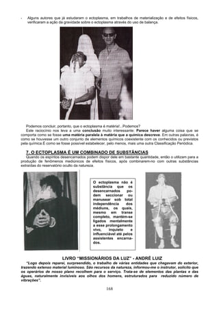 - Alguns autores que já estudaram o ectoplasma, em trabalhos de materialização e de efeitos físicos,
verificaram a ação da gravidade sobre o ectoplasma através do uso de balança.
Podemos concluir, portanto, que o ectoplasma é matéria!...Podemos?
Este raciocínio nos leva a uma conclusão muito interessante: Parece haver alguma coisa que se
comporta como se fosse uma matéria paralela à matéria que a química descreve. Em outras palavras, é
como se houvesse um outro conjunto de elementos químicos coexistente com os conhecidos ou previstos
pela química.É como se fosse possível estabelecer, pelo menos, mais uma outra Classificação Periódica.
7. O ECTOPLASMA É UM COMBINADO DE SUBSTÂNCIAS
Quando os espíritos desencarnados podem dispor dele em bastante quantidade, então o utilizam para a
produção de fenômenos mediúnicos de efeitos físicos, após combinarem-no com outras substâncias
extraídas do reservatório oculto da natureza.
O ectoplasma não é
substância que os
desencarnados po-
dem seccionar ou
manusear sob total
independência dos
médiuns, os quais,
mesmo em transe
completo, mantém-se
ligados mentalmente
a esse prolongamento
vivo, inquieto e
influenciável até pelos
assistentes encarna-
dos.
LIVRO “MISSIONÁRIOS DA LUZ” - ANDRÉ LUIZ
“Logo depois reparei, surpreendido, o trabalho de várias entidades que chegavam do exterior,
trazendo extenso material luminoso. São recursos da natureza, informou-me o instrutor, solícito que
os operários de nosso plano recolhem para o serviço. Trata-se de elementos das plantas e das
águas, naturalmente invisíveis aos olhos dos homens, estruturados para reduzido número de
vibrações”.
168
 
