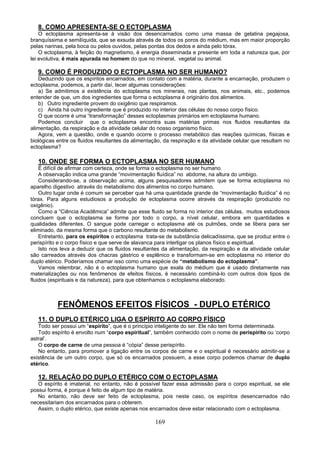 8. COMO APRESENTA-SE O ECTOPLASMA
O ectoplasma apresenta-se à visão dos desencarnados como uma massa de gelatina pegajosa,
branquíssima e semilíquida, que se exsuda através de todos os poros do médium, mas em maior proporção
pelas narinas, pela boca ou pelos ouvidos, pelas pontas dos dedos e ainda pelo tórax.
O ectoplasma, à feição do magnetismo, é energia disseminada e presente em toda a natureza que, por
lei evolutiva, é mais apurada no homem do que no mineral, vegetal ou animal.
9. COMO É PRODUZIDO O ECTOPLASMA NO SER HUMANO?
Deduzindo que os espíritos encarnados, em contato com a matéria, durante a encarnação, produzem o
ectoplasma, podemos, a partir daí, tecer algumas considerações:
a) Se admitimos a existência do ectoplasma nos minerais, nas plantas, nos animais, etc., podemos
entender de que, um dos ingredientes que forma o ectoplasma é originário dos alimentos.
b) Outro ingrediente provem do oxigênio que respiramos.
c) Ainda há outro ingrediente que é produzido no interior das células do nosso corpo físico.
O que ocorre é uma “transformação” desses ectoplasmas primários em ectoplasma humano.
Podemos concluir que o ectoplasma encontra suas matérias primas nos fluidos resultantes da
alimentação, da respiração e da atividade celular do nosso organismo físico.
Agora, vem a questão, onde e quando ocorre o processo metabólico das reações químicas, físicas e
biológicas entre os fluidos resultantes da alimentação, da respiração e da atividade celular que resultam no
ectoplasma?
10. ONDE SE FORMA O ECTOPLASMA NO SER HUMANO
É difícil de afirmar com certeza, onde se forma o ectoplasma no ser humano.
A observação indica uma grande “movimentação fluídica” no abdome, na altura do umbigo.
Considerando-se, a observação acima, alguns pesquisadores admitem que se forma ectoplasma no
aparelho digestivo através do metabolismo dos alimentos no corpo humano.
Outro lugar onde é comum se perceber que há uma quantidade grande de “movimentação fluídica” é no
tórax. Para alguns estudiosos a produção de ectoplasma ocorre através da respiração (produzido no
oxigênio).
Como a “Ciência Acadêmica” admite que esse fluido se forma no interior das células, muitos estudiosos
concluem que o ectoplasma se forme por todo o corpo, a nível celular, embora em quantidades e
qualidades diferentes. O sangue pode carregar o ectoplasma até os pulmões, onde se libera para ser
eliminado, da mesma forma que o carbono resultante do metabolismo.
Entretanto, para os espíritos o ectoplasma trata-se de substância delicadíssima, que se produz entre o
perispírito e o corpo físico e que serve de alavanca para interligar os planos físico e espiritual.
Isto nos leva a deduzir que os fluidos resultantes da alimentação, da respiração e da atividade celular
são carreados através dos chacras gástrico e esplênico e transformam-se em ectoplasma no interior do
duplo etérico. Poderíamos chamar isso como uma espécie de “metabolismo do ectoplasma”.
Vamos relembrar, não é o ectoplasma humano que exala do médium que é usado diretamente nas
materializações ou nos fenômenos de efeitos físicos, é necessário combiná-lo com outros dois tipos de
fluidos (espirituais e da natureza), para que obtenhamos o ectoplasma elaborado.
FENÔMENOS EFEITOS FÍSICOS - DUPLO ETÉRICO
11. O DUPLO ETÉRICO LIGA O ESPÍRITO AO CORPO FÍSICO
Todo ser possui um “espírito”, que é o princípio inteligente do ser. Ele não tem forma determinada.
Todo espírito é envolto num “corpo espiritual”, também conhecido com o nome de perispírito ou ‘corpo
astral’.
O corpo de carne de uma pessoa é “cópia” desse perispírito.
No entanto, para promover a ligação entre os corpos de carne e o espiritual é necessário admitir-se a
existência de um outro corpo, que só os encarnados possuem, a esse corpo podemos chamar de duplo
etérico.
12. RELAÇÃO DO DUPLO ETÉRICO COM O ECTOPLASMA
O espírito é imaterial, no entanto, não é possível fazer essa admissão para o corpo espiritual, se ele
possui forma, é porque é feito de algum tipo de matéria.
No entanto, não deve ser feito de ectoplasma, pois neste caso, os espíritos desencarnados não
necessitariam dos encarnados para o obterem.
Assim, o duplo etérico, que existe apenas nos encarnados deve estar relacionado com o ectoplasma.
169
 