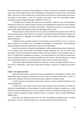 pelo futebol praticado nas grandes cidades brasileiras, em clubes que nada têm de recipientes de ideologias
sociais, que o povo brasileiro pode se sentir individualizado e personalizado. Do mesmo modo, e pela mesma
lógica, é dentro de um time de futebol que um membro dessa massa anônima e desconhecida pode tornar-se
uma estrela e assim ganhar o centro das atenções como pessoa, como uma personalidade singular,
insubstituível e capaz de despertar atenções.” (DAMATTA, 1982, p. 27).
É necessário pensar o futebol como algo ainda mais complexo e poderoso do que um instrumento de
ideologia das massas e do mercado. Propomos pensá-lo como possibilidade de desenvolver formas solidárias
e cooperativas de organização da sociedade. Neste sentido, o futebol seria um esporte, uma prática corporal
capaz de fazer refletir sobre diferentes maneiras de organização política e social.
Nesta perspectiva, o futebol organizado nas ruas, pelas comunidades locais, pode se tornar a vitrine de
nossa identidade nacional. Esses times que se constituem nas relações sociais democráticas e solidárias, que
objetivam a diversão e a integração da comunidade, surgem como exemplos de possíveis organizações
políticas alternativas.
O futebol de várzea, de pelada, aquele que você organiza na sua comunidade, na sua rua, cumpre um
papel importante na caminhada rumo à superação de dificuldades e, principalmente, da personalização
singular do brasileiro como povo característico e criador de uma cultura própria.
Quando nos colocamos como atores deste espetáculo, muitos problemas podem surgir, principalmente,
se você analisar qual o grande público que participa dos jogos organizados nas ruas. Os homens ainda
representam a maioria dos praticantes de futebol, embora isso venha mudando com uma frequência cada vez
maior. As mulheres têm conquistado seus espaços, o que pode demonstrar o que dissemos anteriormente,
sobre a importância do futebol na discussão de problemas sociais. Nunca é demais lembrá-lo que o futebol
deve ser praticado por toda a turma, e isso inclui todos e todas, meninos e meninas, sem distinção.
Vamos tentar organizar algumas atividades que propiciem a vivência do futebol praticado na rua, no
qual você é o protagonista e, assim sendo, responsável por discutir e solucionar os problemas que possam
surgir.
Futebol: “Um negócio da China”
Agora que você conhece um pouco mais sobre as possibilidades de compreensão do futebol, vamos
problematizar algumas questões, principalmente no que se refere à importância desta prática corporal, no
cenário social e esportivo, bem como no desenvolvimento dos negócios de maneira em geral.
O cenário esportivo e dos negócios andam juntos, constituem o cenário nacional? Acompanhe-nos em
mais esta “espiadinha”!
O futebol, tanto como prática de lazer quanto prática esportiva de alto rendimento, tem sofrido um
processo de mercadorização em nossa sociedade. A venda dos direitos de imagem dos jogadores ou o uso e
venda das marcas de patrocinadores, bem como a venda dos direitos de transmissões de jogos pela TV e, até
mesmo, a venda de jogadores em altas transações formam um complexo e rendoso mercado (AZEVEDO e
REBELO, 2001).
Você sabe o que significa mercado? Deve ter ouvido, em telejornais, expressões como: “o mercado
está nervoso”, ou ainda, “o mercado de ações caiu”. A palavra mercadoria é derivada de mercado.
10
 