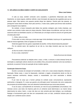 13 - INFLUÊNCIA DA MÍDIA SOBRE O CORPO DO ADOLESCENTE
Gilson José Caetano
O culto ao corpo, também conhecido como corpolatria, é geralmente influenciado pela mídia.
Atualmente, os corpos esguios, abdômen definido, corpo bronzeado são algumas das sugestões para que as
pessoas sigam. Mas apenas uma pequena parcela atinge tais objetivos. Grande parte das pessoas, ao
perseguirem esses ideais de beleza, ficam pelo caminho e, muitas vezes, apelam para formas nada saudáveis
para conseguirem seus objetivos.
Na verdade, a busca incessante pela beleza traz grandes vantagens para muitas empresas, que
vendem seus produtos muitas vezes por preços absurdos. Diante dessas circunstâncias, será que você, tem
autonomia sobre sua identidade corporal, ou é influenciado por uma lógica social de consumo em grande parte
vinculada pela mídia?
“(...) Estou, estou na moda.
É doce estar na moda, ainda que a moda seja negar minha identidade, trocá-la por mil, açambarcando
todas as marcas registradas, todos os logotipos do mercado.
Onde terei jogado fora meu gosto e capacidade de escolher, minhas idiossincrasias tão pessoais?
Por me ostentar assim, tão orgulhoso de ser não eu, mas artigo industrial, peço que meu nome
retifiquem.
Já não me convém o título de homem.
Eu sou a coisa, coisamente.”
Carlos Drummond de Andrade
Procuraremos evidenciar as relações entre o corpo, a mídia, o consumo e outras diversas formas de
dominação ou exploração cultural, através de uma análise crítica, procurando esclarecer como isso acontece e
apontando, se possível, formas de superação de tais modelos vigentes.
Construção Cultural do Corpo
Durante o processo de evolução da humanidade, o trato com o corpo sempre despertou interesses e
fascinação. Muitas vezes, o corpo foi desprezado, violentado e negado, principalmente devido ao fato do
mesmo expressar sentimentos, desejos, anseios e necessidades, que eram associadas a atitudes
pecaminosas.
É por meio do corpo que o homem participa do contexto social, comunicando-se, expressando
sentimentos e interagindo. É o corpo que garante uma afirmação social, funcionando não como coadjuvante
dos processos de transformações, mas como elemento fundamental para que ocorra esse processo.
O uso do corpo, e principalmente do movimento, por meio de suas possibilidades comunicativas, é de
interesse comum, pois todos nós fazemos parte de um ambiente social determinado e ao mesmo tempo
determinante da cultura. Assim, o corpo não deve ser visto somente pelo lado biológico, sua constituição,
fisiologia e funcionamento geral, ele deve ser compreendido como um todo, constituído inclusive pela sua
relação com o ambiente social e cultural.
100
 