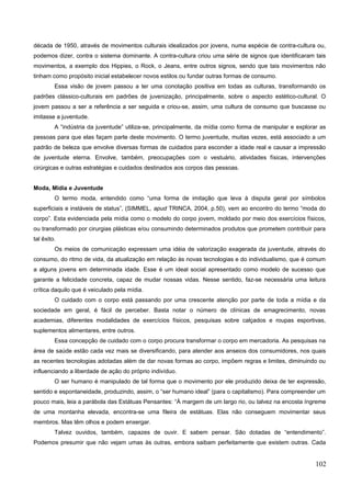 década de 1950, através de movimentos culturais idealizados por jovens, numa espécie de contra-cultura ou,
podemos dizer, contra o sistema dominante. A contra-cultura criou uma série de signos que identificaram tais
movimentos, a exemplo dos Hippies, o Rock, o Jeans, entre outros signos, sendo que tais movimentos não
tinham como propósito inicial estabelecer novos estilos ou fundar outras formas de consumo.
Essa visão de jovem passou a ter uma conotação positiva em todas as culturas, transformando os
padrões clássico-culturais em padrões de juvenização, principalmente, sobre o aspecto estético-cultural. O
jovem passou a ser a referência a ser seguida e criou-se, assim, uma cultura de consumo que buscasse ou
imitasse a juventude.
A “indústria da juventude” utiliza-se, principalmente, da mídia como forma de manipular e explorar as
pessoas para que elas façam parte deste movimento. O termo juventude, muitas vezes, está associado a um
padrão de beleza que envolve diversas formas de cuidados para esconder a idade real e causar a impressão
de juventude eterna. Envolve, também, preocupações com o vestuário, atividades físicas, intervenções
cirúrgicas e outras estratégias e cuidados destinados aos corpos das pessoas.
Moda, Mídia e Juventude
O termo moda, entendido como “uma forma de imitação que leva à disputa geral por símbolos
superficiais e instáveis de status”, (SIMMEL, apud TRINCA, 2004, p.50), vem ao encontro do termo “moda do
corpo”. Esta evidenciada pela mídia como o modelo do corpo jovem, moldado por meio dos exercícios físicos,
ou transformado por cirurgias plásticas e/ou consumindo determinados produtos que prometem contribuir para
tal êxito.
Os meios de comunicação expressam uma idéia de valorização exagerada da juventude, através do
consumo, do ritmo de vida, da atualização em relação às novas tecnologias e do individualismo, que é comum
a alguns jovens em determinada idade. Esse é um ideal social apresentado como modelo de sucesso que
garante a felicidade concreta, capaz de mudar nossas vidas. Nesse sentido, faz-se necessária uma leitura
crítica daquilo que é veiculado pela mídia.
O cuidado com o corpo está passando por uma crescente atenção por parte de toda a mídia e da
sociedade em geral, é fácil de perceber. Basta notar o número de clínicas de emagrecimento, novas
academias, diferentes modalidades de exercícios físicos, pesquisas sobre calçados e roupas esportivas,
suplementos alimentares, entre outros.
Essa concepção de cuidado com o corpo procura transformar o corpo em mercadoria. As pesquisas na
área de saúde estão cada vez mais se diversificando, para atender aos anseios dos consumidores, nos quais
as recentes tecnologias adotadas além de dar novas formas ao corpo, impõem regras e limites, diminuindo ou
influenciando a liberdade de ação do próprio indivíduo.
O ser humano é manipulado de tal forma que o movimento por ele produzido deixa de ter expressão,
sentido e espontaneidade, produzindo, assim, o “ser humano ideal” (para o capitalismo). Para compreender um
pouco mais, leia a parábola das Estátuas Pensantes: “À margem de um largo rio, ou talvez na encosta íngreme
de uma montanha elevada, encontra-se uma fileira de estátuas. Elas não conseguem movimentar seus
membros. Mas têm olhos e podem enxergar.
Talvez ouvidos, também, capazes de ouvir. E sabem pensar. São dotadas de “entendimento”.
Podemos presumir que não vejam umas às outras, embora saibam perfeitamente que existem outras. Cada
102
 
