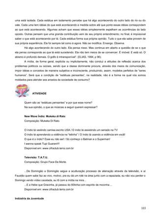 uma está isolada. Cada estátua em isolamento percebe que há algo acontecendo do outro lado do rio ou do
vale. Cada uma tem idéias do que está acontecendo e medida sobre até que ponto essas idéias correspondem
ao que está acontecendo. Algumas acham que essas idéias simplesmente espelham as ocorrências do lado
oposto. Outras pensam que uma grande contribuição vem de seu próprio entendimento; no final, é impossível
saber o que está acontecendo por lá. Cada estátua forma sua própria opinião. Tudo o que ela sabe provem de
sua própria experiência. Ela foi sempre tal como é agora. Não se modifica. Enxerga. Observa.
Há algo acontecendo do outro lado. Ela pensa nisso. Mas continua em aberto a questão de se o que
ela pensa corresponde ao que lá está sucedendo. Ela não tem meios de se convencer. É imóvel. E está só. O
abismo é profundo demais. O golfo é intransponível”. (ELIAS, 1994, p 96).
A mídia, de forma geral, explícita ou implicitamente, não conduz a atitudes de reflexão acerca dos
problemas políticos ou sociais, sendo que a classe dominante procura, através dos meios de comunicação,
impor idéias e conceitos de maneira subjetiva e inconsciente, produzindo, assim, modelos perfeitos de “seres
humanos”. Será que a condição de “estátuas pensantes”, na realidade, não é a forma na qual nós somos
moldados para atender aos anseios da sociedade de consumo?
ATIVIDADE
Quem são as “estátuas pensantes” e por que esse nome?
Na sua opinião, o que as músicas a seguir querem expressar?
New Wave Índio: Mukeka di Rato
Composição: Mukeka Di Rato.
O índio tá vestindo camisa escrito USA / O índio tá assistindo um seriado na TV
O índio tá aprendendo a violência na “telinha” / O índio tá usando a violência em você!
O que é o índio? Esse eu não sei! / Só conheço o Batman e o Superman!
I wanna speak Tupi Guarani!!!
Disponível em: www.cifraclub.terra.com.br
Televisão: T.A.T.U.
Composição: Grupo Face Da Morte.
...De Domingão a Domingão segue a aculturação processo de alienação através da televisão, e aí
Faustão quem sabe faz ao vivo, motivo, pra eu dá um rolé na área junto com a rapaziada, eu não vou perder o
Domingo vendo vídeo cacetada, eu tô com a mídia na mira...
...E a Hebe que Gracinha, já passou do 60tinha com espírito de mocinha....
Disponível em: www.cifraclub.terra.com.br
Indústria da Juventude
103
 