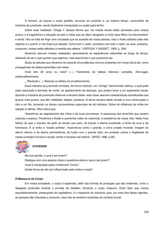 O homem, ao buscar o corpo perfeito, torna-se um produtor e, ao mesmo tempo, consumidor da
indústria da juventude, sendo facilmente manipulado ou usado para tal fim.
Sobre essa realidade, Ortega Y Gasset afirma que “as modas atuais estão pensadas para corpos
jovens, e é tragicômica a situação de pais e mães que se vêem obrigados a imitar seus filhos na indumentária”
e ainda “não se trata de fingir uma mocidade que se ausenta de nossa pessoa, mas o modo adotado pela vida
objetiva é o juvenil, e nos força sua adoção. Como com o vestir, acontece com todo o resto: os usos, prazeres,
costumes, modas estão talhadas à medida dos efebos.” (ORTEGA Y GASSET, 1959, p. 294).
Devemos assumir nossas realidades, aproveitando as experiências adquiridas ao longo do tempo,
deixando de ser o que querem que sejamos, mas assumindo o que queremos ser.
Quais as atitudes que devemos ter perante circunstâncias comuns presentes em nosso dia-a-dia, como
propagandas de beleza parecidas com estas
Você tem 40 anos ou mais? (...) Tratamento de beleza intensivo completo. Anti-rugas,
antienvelhecimento.
_ Plenitude (...). Retarda os efeitos do envelhecimento.
Essa indústria da juventude combate, de forma implícita, um “inimigo” denominado velhice, o qual pode
estar associado a temores de morte, do aparecimento de doenças, que podem levar a um isolamento social.
Quando a indústria da juventude refere-se à terceira idade, esse idoso assume características semelhantes aos
grupos mais jovens, que têm vitalidade, alegria, prazeres. O termo terceira idade remete a uma continuação e
não a um fim, tornando os idosos consumidores potenciais de tal indústria. Sobre tal influência da mídia em
relação à velhice, Sfez indica que:
“Assistimos ao esgotamento dos mitos e de suas promessas. A esperança dos amanhãs que cantam
caducou e passou. Perdemos a ilusão e queremos voltar ao essencial, à substância de nossa vida. Nada mais
básico do que o impulso de pedir ao tempo que pare, de buscar a eterna juventude, a fonte da cura e da
formosura. E aí entra a “saúde perfeita”, impondo-se como o grande, o único projeto mundial, imagem do
eterno retorno e da eterna permanência, da fusão com o grande todo, em protesto contra a fragilidade de
nossa condição humana e social; contra o fracasso da história”. (SFEZ, 1996, p.08).
ATIVIDADE
Na sua opinião, o que é ser jovem?
Dialogue com uma pessoa idosa e questione sobre o que é ser jovem?
Você é manipulado pelos modismos? Como?
Existe forma de não ser influenciado pela mídia e moda?
O Massacre do Corpo
Em nossa sociedade, o corpo é explorado, além das formas de produção que são evidentes, como o
desgaste produzido durante a jornada de trabalho, tornando o corpo máquina. Outro fator que cresce
assustadoramente, pressuposto do capitalismo, é o massacre do consumo, pois, por meio dos ideais vigentes,
as pessoas são induzidas a consumir, para não se sentirem excluídas do contexto social.
104
 