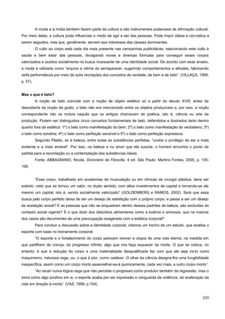 A moda e a mídia também fazem parte da cultura e são instrumentos poderosos de afirmação cultural.
Por meio delas, a cultura pode influenciar o modo de agir e ser das pessoas. Pode impor idéias e conceitos a
serem seguidos, mas que, geralmente, servem aos interesses das classes dominantes.
O culto ao corpo está cada dia mais presente nas campanhas publicitárias, relacionando este culto à
saúde e bem estar das pessoas, divulgando novas e diversas fórmulas para conseguir esses corpos
valorizados e aceitos socialmente na busca incessante de uma identidade social. De acordo com esse anseio,
a moda é utilizada como “arquivo e vitrine do ser/aparecer, sugerindo comportamentos e atitudes, fabricando
selfs performáticos por meio de sutis recriações dos conceitos de verdade, de bem e de belo”. (VILLAÇA, 1999,
p. 57).
Mas o que é belo?
A noção de belo coincide com a noção de objeto estético só a partir do século XVIII; antes da
descoberta da noção de gosto, o belo não era mencionado entre os objetos produzíveis e, por isso, a noção
correspondente não se incluia naquilo que os antigos chamavam de poética, isto é, ciência ou arte da
produção. Podem ser distinguidos cinco conceitos fundamentais de belo, defendidos e ilustrados tanto dentro
quanto fora da estética: 1º) o belo como manifestação do bem; 2º) o belo como manifestação do verdadeiro; 3º)
o belo como simetria; 4º) o belo como perfeição sensível e 5º) o belo como perfeição expressiva.
Segundo Platão, só à beleza, entre todas as substâncias perfeitas, “coube o privilégio de ser a mais
evidente e a mais amável”. Por isso, na beleza e no amor que ela suscita, o homem encontra o ponto de
partida para a recordação ou a contemplação das substâncias ideais.
Fonte: ABBAGNANO, Nicola. Dicionário de Filosofia. 4 ed. São Paulo: Martins Fontes, 2000, p. 105-
106.
“Esse corpo, trabalhado em academias de musculação ou em clínicas de cirurgia plástica, deve ser
exibido, visto que se tornou um valor, no duplo sentido: com altos investimentos de capital e tornando-se ele
mesmo um capital, isto é, sendo socialmente valorizado” (GOLDENBERG e RAMOS, 2002). Será que essa
busca pelo corpo perfeito deixa de ser um desejo de satisfação com o próprio corpo, e passa a ser um desejo
de aceitação social? E as pessoas que não se enquadram dentro desses padrões de beleza, são excluídas do
contexto social vigente? E o que dizer dos distúrbios alimentares como a bulimia e anorexia, que na maioria
dos casos são decorrentes de uma preocupação exagerada com a estética corporal?
Para concluir a discussão sobre a identidade corporal, citamos um trecho de um estudo, que analisa o
esporte com base no treinamento corporal:
“O esporte e o fortalecimento do corpo parecem reviver a utopia de uma vida eterna, na medida em
que partilham da crença, do progresso infinito, algo que nos faça esquecer da morte. O que se coloca, no
entanto, é que a redução do corpo a uma materialidade desqualificada faz com que ele seja visto como
maquinismo, natureza cega, ou, o que é pior, como cadáver. O olhar da ciência designa-lhe uma fungibilidade
inespecífica, assim como um corpo morto assemelhar-se-á quimicamente, cada vez mais, a outro corpo morto”.
“Ao recair numa lógica cega que não percebe o progresso como produtor também da regressão, mas o
toma como algo positivo em si, o esporte acaba por ser expressão e vanguarda da violência, da aceleração da
vida em direção à morte”. (VAZ, 1999, p.104)
105
 