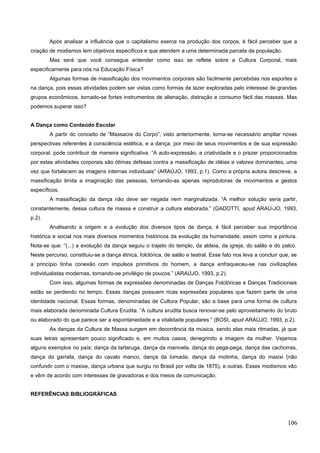 Após analisar a influência que o capitalismo exerce na produção dos corpos, é fácil perceber que a
criação de modismos tem objetivos específicos e que atendem a uma determinada parcela da população.
Mas será que você consegue entender como isso se reflete sobre a Cultura Corporal, mais
especificamente para nós na Educação Física?
Algumas formas de massificação dos movimentos corporais são facilmente percebidas nos esportes e
na dança, pois essas atividades podem ser vistas como formas de lazer exploradas pelo interesse de grandes
grupos econômicos, tornado-se fortes instrumentos de alienação, distração e consumo fácil das massas. Mas
podemos superar isso?
A Dança como Conteúdo Escolar
A partir do conceito de “Massacre do Corpo”, visto anteriormente, torna-se necessário ampliar novas
perspectivas referentes à consciência estética, e a dança, por meio de seus movimentos e de sua expressão
corporal, pode contribuir de maneira significativa. “A auto-expressão, a criatividade e o prazer proporcionados
por estas atividades corporais são ótimas defesas contra a massificação de idéias e valores dominantes, uma
vez que fortalecem as imagens internas individuais” (ARAÚJO, 1993, p.1). Como a própria autora descreve, a
massificação limita a imaginação das pessoas, tornando-as apenas reprodutoras de movimentos e gestos
específicos.
A massificação da dança não deve ser negada nem marginalizada. “A melhor solução seria partir,
constantemente, dessa cultura de massa e construir a cultura elaborada.” (GADOTTI, apud ARAÚ-JO, 1993,
p.2).
Analisando a origem e a evolução dos diversos tipos de dança, é fácil perceber sua importância
histórica e social nos mais diversos momentos históricos da evolução da humanidade, assim como a pintura.
Nota-se que: “(...) a evolução da dança seguiu o trajeto do templo, da aldeia, da igreja, do salão e do palco.
Neste percurso, constituiu-se a dança étnica, folclórica, de salão e teatral. Esse fato nos leva a concluir que, se
a princípio tinha conexão com impulsos primitivos do homem, a dança enfraqueceu-se nas civilizações
individualistas modernas, tornando-se privilégio de poucos.” (ARAÚJO, 1993, p.2).
Com isso, algumas formas de expressões denominadas de Danças Folclóricas e Danças Tradicionais
estão se perdendo no tempo. Essas danças possuem ricas expressões populares que fazem parte de uma
identidade nacional. Essas formas, denominadas de Cultura Popular, são a base para uma forma de cultura
mais elaborada denominada Cultura Erudita. “A cultura erudita busca renovar-se pelo aproveitamento do bruto
ou elaborado do que parece ser a espontaneidade e a vitalidade populares.” (BOSI, apud ARAÚJO, 1993, p.2).
As danças da Cultura de Massa surgem em decorrência da música, sendo elas mais ritmadas, já que
suas letras apresentam pouco significado e, em muitos casos, denegrindo a imagem da mulher. Vejamos
alguns exemplos no país: dança da tartaruga, dança da manivela, dança do pega-pega, dança das cachorras,
dança da garrafa, dança do cavalo manco, dança da tomada, dança da motinha, dança do maxixi (não
confundir com o maxixe, dança urbana que surgiu no Brasil por volta de 1875), e outras. Esses modismos vão
e vêm de acordo com interesses de gravadoras e dos meios de comunicação.
REFERÊNCIAS BIBLIOGRÁFICAS
106
 