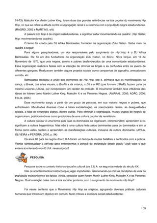 74-75). Malcolm X e Martin Luther King, foram duas das grandes referências na luta popular do movimento Hip
Hop, no que se refere a atitude contra a segregação racial e a violência com a população negra estadunidense.
(MAGRO, 2002 e MARTINS, s/d)
A palavra Hip Hop é de origem estadunidense, e significa ‘saltar movimentando os quadris’ (Hip: Saltar;
Hop: movimentando os quadris).
O termo foi criado pelo DJ Afrika Bambaataa, fundador da organização Zulu Nation. Saiba mais no
quadro a seguir:
Para alguns pesquisadores, um dos responsáveis pelo surgimento do Hip Hop é o DJ Africa
Bambaataa. Ele foi um dos fundadores da organização Zulu Nation, no Bronx, Nova Iorque, em 12 de
Novembro de 1973, que unia negros, jovens e pobres desfavorecidos de uma comunidade estadunidense.
Essa organização realizava festas com a intenção de diminuir as brigas e as confusões entre os jovens de
diferentes gangues. Realizavam também alguns projetos sociais como campanhas de agasalho, arrecadavam
comida, etc.
Bambaataa idealizou a união dos elementos do Hip Hop, isto é, afirmava que as manifestações da
dança, o Break, das artes visuais, o Graffiti e da música, o DJ e o MC (que formam o RAP), faziam parte do
mesmo universo cultural, por incorporarem um caráter de protesto. O movimento também teve influência das
idéias de líderes como Martin Luther King, Malcolm X e os Panteras Negras. (AMARAL, 2005; ADÃO, 2006;
FELIX, 2005)
Esse movimento surgiu a partir de um grupo de pessoas, em sua maioria negras e pobres, que
enfrentavam dificuldades diversas como a baixa escolarização, os preconceitos raciais, as desigualdades
sociais, a falta de empregos dignos, dentre outras. Para eliminar a segregação, muitos grupos de negros se
organizaram, posicionando-se como produtores de uma cultura popular de resistência.
A cultura popular é uma forma pela qual os dominados se organizam, compreendem, apreendem e re-
significam a cultura hegemônica. Mas não é uma cultura feita pelos dominantes para os dominados e sim a
forma como estes captam e apreendem as manifestações culturais, inclusive da cultura dominante. (AVILA,
OLIVEIRA e PEREIRA, 2005, p. 54)
Os anos 60 para os negros dos E.U.A foram um tempo de muitas batalhas e confrontos com a polícia.
Vamos contextualizar o período para entendermos o porquê da indignação desse grupo. Você sabe o que
estava acontecendo nos E.U.A. nessa época?
PESQUISA
Pesquise sobre o contexto histórico-social e cultural dos E.U.A. na segunda metade do século XX.
Cite os acontecimentos históricos que julgar importantes, relacionando-os com as condições de vida da
população estadunidense da época. Ainda, pesquise quem foram Martin Luther King, Malcolm X e os Panteras
Negras. Qual a relação deles com a luta social e, portanto, com o surgimento do movimento Hip Hop?
Foi nesse contexto que o Movimento Hip Hop se originou, agrupando diversas práticas culturais
humanas que tinham um objetivo em comum, fazer críticas a estrutura social estadunidense.
108
 