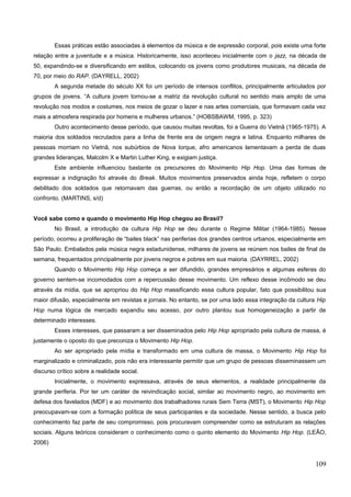 Essas práticas estão associadas à elementos da música e de expressão corporal, pois existe uma forte
relação entre a juventude e a música. Historicamente, isso aconteceu inicialmente com o jazz, na década de
50, expandindo-se e diversificando em estilos, colocando os jovens como produtores musicais, na década de
70, por meio do RAP. (DAYRELL, 2002)
A segunda metade do século XX foi um período de intensos conflitos, principalmente articulados por
grupos de jovens. “A cultura jovem tornou-se a matriz da revolução cultural no sentido mais amplo de uma
revolução nos modos e costumes, nos meios de gozar o lazer e nas artes comerciais, que formavam cada vez
mais a atmosfera respirada por homens e mulheres urbanos.” (HOBSBAWM, 1995, p. 323)
Outro acontecimento desse período, que causou muitas revoltas, foi a Guerra do Vietnã (1965-1975). A
maioria dos soldados recrutados para a linha de frente era de origem negra e latina. Enquanto milhares de
pessoas morriam no Vietnã, nos subúrbios de Nova Iorque, afro americanos lamentavam a perda de duas
grandes lideranças, Malcolm X e Martin Luther King, e exigiam justiça.
Este ambiente influenciou bastante os precursores do Movimento Hip Hop. Uma das formas de
expressar a indignação foi através do Break. Muitos movimentos preservados ainda hoje, refletem o corpo
debilitado dos soldados que retornavam das guerras, ou então a recordação de um objeto utilizado no
confronto. (MARTINS, s/d)
Você sabe como e quando o movimento Hip Hop chegou ao Brasil?
No Brasil, a introdução da cultura Hip Hop se deu durante o Regime Militar (1964-1985). Nesse
período, ocorreu a proliferação de “bailes black” nas periferias dos grandes centros urbanos, especialmente em
São Paulo. Embalados pela música negra estadunidense, milhares de jovens se reúnem nos bailes de final de
semana, frequentados principalmente por jovens negros e pobres em sua maioria. (DAYRREL, 2002)
Quando o Movimento Hip Hop começa a ser difundido, grandes empresários e algumas esferas do
governo sentem-se incomodados com a repercussão desse movimento. Um reflexo desse incômodo se deu
através da mídia, que se apropriou do Hip Hop massificando essa cultura popular, fato que possibilitou sua
maior difusão, especialmente em revistas e jornais. No entanto, se por uma lado essa integração da cultura Hip
Hop numa lógica de mercado expandiu seu acesso, por outro plantou sua homogeneização a partir de
determinado interesses.
Esses interesses, que passaram a ser disseminados pelo Hip Hop apropriado pela cultura de massa, é
justamente o oposto do que preconiza o Movimento Hip Hop.
Ao ser apropriado pela mídia e transformado em uma cultura de massa, o Movimento Hip Hop foi
marginalizado e criminalizado, pois não era interessante permitir que um grupo de pessoas disseminassem um
discurso crítico sobre a realidade social.
Inicialmente, o movimento expressava, através de seus elementos, a realidade principalmente da
grande periferia. Por ter um caráter de reivindicação social, similar ao movimento negro, ao movimento em
defesa dos favelados (MDF) e ao movimento dos trabalhadores rurais Sem Terra (MST), o Movimento Hip Hop
preocupavam-se com a formação política de seus participantes e da sociedade. Nesse sentido, a busca pelo
conhecimento faz parte de seu compromisso, pois procuravam compreender como se estruturam as relações
sociais. Alguns teóricos consideram o conhecimento como o quinto elemento do Movimento Hip Hop. (LEÃO,
2006)
109
 