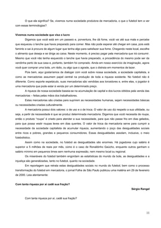O que ela significa? Se, vivemos numa sociedade produtora de mercadoria, o que o futebol tem a ver
com essas terminologias?
Vivemos numa sociedade que visa o lucro
Digamos que você está em um passeio e, porventura, lhe dá fome, você vai até sua mala e percebe
que esqueceu o lanche que havia preparado para comer. Mas não pode esperar até chegar em casa, pois está
faminto e sai à procura de algum lugar que tenha algo para satisfazer sua fome. Chegando neste local, escolhe
o alimento que deseja e se dirige ao caixa. Neste momento, é preciso pagar pela mercadoria que irá consumir.
Mesmo que você não tenha esquecido o lanche que havia preparado, a procedência do mesmo pode ser da
vendinha perto de sua casa e, portanto, também foi comprado. Ainda em nosso exercício de imaginação, agora
você quer comprar uma bola, um rádio, ou algo que o agrade, que o distraia em momentos de lazer.
Pois bem, aqui gostaríamos de dialogar com você sobre nossa sociedade, a sociedade capitalista, e
como as mercadorias assumem papel central na produção de toda a riqueza existente. No futebol não é
diferente. Como esporte espetáculo, suas mercadorias são vendidas aos torcedores e, entre elas, o jogador é
uma mercadoria que pode estar à venda por um determinado preço.
A riqueza de nossa sociedade baseia-se na acumulação de capital e dos lucros obtidos pela venda das
mercadorias – feitas pelas mãos dos trabalhadores.
Estas mercadorias são criadas para suprirem as necessidades humanas, sejam necessidades básicas
ou necessidades criadas culturalmente.
A mercadoria possui dois valores: o de uso e o de troca. O valor de uso diz respeito a sua utilidade, ou
seja, a partir da necessidade é que se produz determinada mercadoria. Digamos que você necessita de roupa,
então o produto “roupa” é criado para atender a sua necessidade, para que não passe frio em dias gelados,
para que possa vestir roupas leves em dias quentes. O valor de troca da mercadoria serve para cumprir a
necessidade da sociedade capitalista de acumular riqueza, aumentando o poço das desigualdades sociais
entre ricos e pobres, grandes e pequenos consumidores. Essas desigualdades assolam, inclusive, o meio
futebolístico.
Assim como na sociedade, no futebol as desigualdades são enormes. Há jogadores cujo salário é
superior a 5 milhões de reais por mês, como é o caso de Ronaldinho Gaúcho, enquanto outros ganham o
salário mínimo em pequenos times sem nenhuma expressão, nem mesmo local ou regional.
Os miseráveis do futebol também engordam as estatísticas do mundo da bola, as desigualdades e a
injustiça são generalizadas, tanto no futebol, quanto na sociedade.
Em reportagem que retrata estas desigualdades sociais no mundo do futebol, bem como o processo
transformação do futebol em mercadoria, o jornal Folha de São Paulo publicou uma matéria em 29 de fevereiro
de 2000. Leia atentamente:
Com tanta riqueza por aí cadê sua fração?
Sérgio Rangel
Com tanta riqueza por aí, cadê sua fração?
11
 