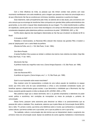 Com a forte influência da mídia, as pessoas que não tinham contato mais próximo com esse
movimento manifestavam uma certa resistência, pois a imagem que passava nos meios de comunicação era a
de que o Movimento Hip Hop se constituía por criminosos, bandidos, assassinos e usuários de drogas.
Esse tratamento, dado principalmente pela mídia, se estende até os dias atuais, pois convivemos com
uma censura que se encarrega de transformar fatos corriqueiros em grandes feitos político-administrativos dos
governantes, ou de omitir e maquiar fatos desabonadores de sua imagem. “É a mídia transformando a política
em espetáculo, usando para isso os novos meios tecnológicos e do campo da informática para produzir efeitos
considerados desejáveis pelos detentores políticos e econômicos do poder.” (PEDROSO, 2001, p. 55)
Confira abaixo algumas das reportagens relacionadas ao Hip Hop que circularam na década de 90 no
Brasil:
O Arrastão do RAP
Rebeldes e mal-encarados, os Racionais MCs colocam três músicas nas grandes FMs e invadem a
praia da “playboyzada” com o canto falado da periferia.
(Revista da Folha, ano 2, n. 104, São Paulo, 14 abr. 1994);
Som Barra-Pesada.
A banda Pavilhão 9 faz sucesso ao retratar o cotidiano dos bairros mais violentos da cidade. (Veja São
Paulo, São Paulo, 17 set. 1997);
Movimento Hip Hop
A periferia mostra seu magnífico rosto novo. (Caros Amigos Especial, n. 03, São Paulo, set. 1998);
Mano Brown
Líder dos Racionais MC’s
A periferia vai à guerra. (Caros Amigos, ano 1, n. 10, São Paulo, jan. 1998).
Qual é a sua impressão sobre essas manchetes?
Elas mostram como foi representativa a entrada de uma cultura popular de resistência no espaço
social, que tinha como uma de suas características a crítica a uma sociedade considerada injusta, por
beneficiar apenas a determinados grupos sociais, o que demonstra a visibilidade que o Movimento Hip Hop
trouxe, causando grande espanto à mídia na década de 90. (JOVINO, 2004, p. 979).
Não podemos negar que a classe dominante, isto é, os grandes empresários e detentores do poder
social, político e econômico, tem condições de monopolizar os meios de produção e, portanto, de
comunicação.
Dessa forma, possuem certa autonomia para direcionar as idéias e os posicionamentos que as
pessoas têm sobre a realidade. Pois, atualmente, sabemos que é pelos Meios de Comunicação Social (MCS),
isto é, rádio, TV, jornais e outros, que temos uma referência sobre o mundo, que conhecemos e visualizamos
outras culturas, que temos contato com o que existe, com o que se publica ou com o que se faz.
“Na realidade, cultura e comunicação são dois termos que se interpenetram desde o surgimento dos
primeiros meios de comunicação social. Apesar da existência de outros agentes mediadores e transmissores
110
 