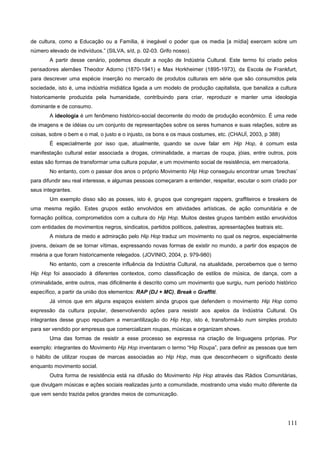 de cultura, como a Educação ou a Família, é inegável o poder que os media [a mídia] exercem sobre um
número elevado de indivíduos.” (SILVA, s/d, p. 02-03. Grifo nosso).
A partir desse cenário, podemos discutir a noção de Indústria Cultural. Este termo foi criado pelos
pensadores alemães Theodor Adorno (1870-1941) e Max Horkheimer (1895-1973), da Escola de Frankfurt,
para descrever uma espécie inserção no mercado de produtos culturais em série que são consumidos pela
sociedade, isto é, uma indústria midiática ligada a um modelo de produção capitalista, que banaliza a cultura
historicamente produzida pela humanidade, contribuindo para criar, reproduzir e manter uma ideologia
dominante e de consumo.
A ideologia é um fenômeno histórico-social decorrente do modo de produção econômico. É uma rede
de imagens e de idéias ou um conjunto de representações sobre os seres humanos e suas relações, sobre as
coisas, sobre o bem e o mal, o justo e o injusto, os bons e os maus costumes, etc. (CHAUÍ, 2003, p 388)
É especialmente por isso que, atualmente, quando se ouve falar em Hip Hop, é comum esta
manifestação cultural estar associada a drogas, criminalidade, a marcas de roupa, jóias, entre outros, pois
estas são formas de transformar uma cultura popular, e um movimento social de resistência, em mercadoria.
No entanto, com o passar dos anos o próprio Movimento Hip Hop conseguiu encontrar umas ‘brechas’
para difundir seu real interesse, e algumas pessoas começaram a entender, respeitar, escutar o som criado por
seus integrantes.
Um exemplo disso são as posses, isto é, grupos que congregam rappers, graffiteiros e breakers de
uma mesma região. Estes grupos estão envolvidos em atividades artísticas, de ação comunitária e de
formação política, comprometidos com a cultura do Hip Hop. Muitos destes grupos também estão envolvidos
com entidades de movimentos negros, sindicatos, partidos políticos, palestras, apresentações teatrais etc.
A mistura de medo e admiração pelo Hip Hop traduz um movimento no qual os negros, especialmente
jovens, deixam de se tornar vítimas, expressando novas formas de existir no mundo, a partir dos espaços de
miséria a que foram historicamente relegados. (JOVINIO, 2004, p. 979-980)
No entanto, com a crescente influência da Indústria Cultural, na atualidade, percebemos que o termo
Hip Hop foi associado à diferentes contextos, como classificação de estilos de música, de dança, com a
criminalidade, entre outros, mas dificilmente é descrito como um movimento que surgiu, num período histórico
específico, a partir da união dos elementos: RAP (DJ + MC), Break e Graffiti.
Já vimos que em alguns espaços existem ainda grupos que defendem o movimento Hip Hop como
expressão da cultura popular, desenvolvendo ações para resistir aos apelos da Indústria Cultural. Os
integrantes desse grupo repudiam a mercantilização do Hip Hop, isto é, transformá-lo num simples produto
para ser vendido por empresas que comercializam roupas, músicas e organizam shows.
Uma das formas de resistir a esse processo se expressa na criação de linguagens próprias. Por
exemplo: integrantes do Movimento Hip Hop inventaram o termo “Hip Roupa”, para definir as pessoas que tem
o hábito de utilizar roupas de marcas associadas ao Hip Hop, mas que desconhecem o significado deste
enquanto movimento social.
Outra forma de resistência está na difusão do Movimento Hip Hop através das Rádios Comunitárias,
que divulgam músicas e ações sociais realizadas junto a comunidade, mostrando uma visão muito diferente da
que vem sendo trazida pelos grandes meios de comunicação.
111
 
