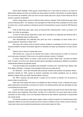 Diante dessa realidade, muitos grupos comprometidos com a luta social se recusam a se inserir em
determinados espaços da mídia, por acreditar que estes acabam por limitar e até distorcer os sentidos efetivos
dos movimentos de resistência. Será que seria uma das razões pela qual o grupo musical Racionais MC se
recusam a aparecer na televisão?
Confira o artigo abaixo, escrito em 2004 por Eliana Antonia, intitulado “Folha de São Paulo joga o leitor
contra os Racionais MC’s”. Em resposta a uma reportagem da Folha de São Paulo, publicada em 28 de março
do mesmo ano, a autora questiona a intenção do jornal em descaracterizar o grupo musical de RAP Racionais
MC’s.
Folha de São Paulo joga o leitor contra os Racionais MC´s Racionais MC´s, enfim, se rendem à TV
Globo”, diz o título da reportagem.
O intuito da Folha através deste título é tratar como mercenários os integrantes dos Racionais MC´s,
um dos mais respeitados grupos de Rap do país.
Esta desqualificação será defendida pelo jornal que inicia a reportagem de forma irônica com a
seguinte pergunta: “Racionais na Globo? Sim.”
Para quem não conhece muito do assunto sejamos sintéticos na explicação da forma como a grande
imprensa brasileira manipula informações segundo os interesses da classe que representa e da qual é porta-
voz.
Vejamos como o assunto é tratado pelo Jornal:
Pela primeira vez, o grupo de rap nacional mais avesso à mídia concordou em ceder um minuto de
uma música para a emissora. O feito vai ao ar no próximo domingo, durante o “Fantástico”.
A música “Negro Drama” irá compor a trilha sonora do quadro “Brasil Total”, ancorado por Regina
Casé. O quadro, no ar há um ano, deixará de exibir apenas reportagens produzidas por afiliadas ou produtoras
independentes distantes dos grandes centros.
Irá se abrir também para as periferias das metrópoles. A primeira, dia 4, será São Paulo. Depois, virão
Porto Alegre e Salvador. A proposta é “dar exposição máxima aos que estão de fora”.
Os “Racionais” - como são conhecidos pela juventude moradora das periferias dos grandes centros -
chamaram atenção em 1992, quando se tornaram conhecidos nas favelas paulistanas com as músicas
Mulheres Vulgares, Beco sem Saída, Racistas Otários e Hey boy.
Em 1994 a imprensa não pode ignorar o sucesso de Um Homem na Estrada, Fim de semana no
parque e Mano na porta do bar.
Estes raps eram tocados até mesmo nas estações de rádio comerciais, tal era o interesse dos jovens
pobres pelas letras contundentes na denúncia do racismo e da violência policial, além das afirmações do valor
e da importância do povo preto.
A partir de então o grupo passou a fazer shows pelas periferias das zonas sul de norte de São Paulo,
onde moravam seus integrantes, Mano Brown, Ice Blue, KLJ e Eddy Rock. Em pouco tempo eles já seriam
conhecidos em todo o Brasil, como uma importante referencia do Rap militante, responsável e comprometido
com causas sociais.
O incômodo causado por estes quatro rapazes negros e pobres foi grande. Em diversos jornais foram
publicadas matérias em que eram acusados de incitar os jovens à violência contra a polícia, contra os brancos,
o ódio racial, entre outras incoerências semelhantes a esta recente matéria da Folha.
112
 
