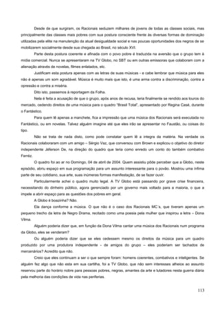 Desde de que surgiram, os Racionais seduzem milhares de jovens de todas as classes sociais, mas
principalmente das classes mais pobres com sua postura consciente frente às diversas formas de dominação
utilizadas pela elite na manutenção da atual desigualdade social e nas poucas oportunidades dos negros de se
mobilizarem socialmente desde sua chegada ao Brasil, no século XVI.
Parte desta postura coerente e afinada com o povo pobre é traduzida na aversão que o grupo tem à
mídia comercial. Nunca se apresentaram na TV Globo, no SBT ou em outras emissoras que colaboram com a
alienação através de novelas, filmes enlatados, etc.
Justificam esta postura apenas com as letras de suas músicas - e cabe lembrar que música para eles
não é apenas um som agradável. Música é muito mais que isto, é uma arma contra a discriminação, contra a
opressão e contra a miséria.
Dito isto, passemos à reportagem da Folha.
Nela é feita a acusação de que o grupo, após anos de recusa, teria finalmente se rendido aos louros do
mercado, cedendo direitos de uma música para o quadro “Brasil Total”, apresentado por Regina Casé, durante
o Fantástico.
Para quem lê apenas a manchete, fica a impressão que uma música dos Racionais será executada no
Fantástico, ou em novelas. Talvez alguém imagine até que eles irão se apresentar no Faustão, ou coisas do
tipo.
Não se trata de nada disto, como pode constatar quem lê a integra da matéria. Na verdade os
Racionais colaboraram com um amigo – Sérgio Vaz, que conversou com Brown e explicou o objetivo do diretor
independente Jéferson De, na direção do quadro que teria como enredo um conto do também combativo
Ferréz.
O quadro foi ao ar no Domingo, 04 de abril de 2004. Quem assistiu pôde perceber que a Globo, neste
episódio, abriu espaço em sua programação para um assunto interessante para o povão. Mostrou uma ínfima
parte de seu cotidiano, sua arte, suas inúmeras formas manifestação, de se fazer ouvir.
Particularmente achei o quadro muito legal. A TV Globo está passando por grave crise financeira,
necessitando do dinheiro público, agora gerenciado por um governo mais voltado para a maioria, o que a
impele a abrir espaço para as questões dos pobres em geral.
A Globo é boazinha? Não.
Ela dança conforme a música. O que não é o caso dos Racionais MC´s, que tiveram apenas um
pequeno trecho da letra de Negro Drama, recitado como uma poesia pela mulher que inspirou a letra – Dona
Vilma.
Alguém poderia dizer que, em função da Dona Vilma cantar uma música dos Racionais num programa
da Globo, eles se venderam?
Ou alguém poderia dizer que se eles cedessem mesmo os direitos da música para um quadro
produzido por uma produtora independente - de amigos do grupo – eles poderiam ser tachados de
mercenários? Acredito que não.
Creio que eles continuam a ser o que sempre foram: homens coerentes, combativos e inteligentes. Se
alguém fez algo que não esta em sua cartilha, foi a TV Globo, que não sem interesses alheios ao assunto
reservou parte do horário nobre para pessoas pobres, negras, amantes da arte e lutadores nesta guerra diária
pela melhoria das condições de vida nas periferias.
113
 