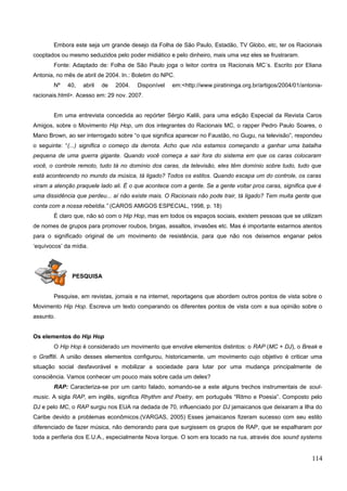 Embora este seja um grande desejo da Folha de São Paulo, Estadão, TV Globo, etc, ter os Racionais
cooptados ou mesmo seduzidos pelo poder midiático e pelo dinheiro, mais uma vez eles se frustraram.
Fonte: Adaptado de: Folha de São Paulo joga o leitor contra os Racionais MC´s. Escrito por Eliana
Antonia, no mês de abril de 2004. In.: Boletim do NPC.
Nº 40, abril de 2004. Disponível em:<http://www.piratininga.org.br/artigos/2004/01/antonia-
racionais.html>. Acesso em: 29 nov. 2007.
Em uma entrevista concedida ao repórter Sérgio Kalili, para uma edição Especial da Revista Caros
Amigos, sobre o Movimento Hip Hop, um dos integrantes do Racionais MC, o rapper Pedro Paulo Soares, o
Mano Brown, ao ser interrogado sobre “o que significa aparecer no Faustão, no Gugu, na televisão”, respondeu
o seguinte: “(...) significa o começo da derrota. Acho que nós estamos começando a ganhar uma batalha
pequena de uma guerra gigante. Quando você começa a sair fora do sistema em que os caras colocaram
você, o controle remoto, tudo tá no domínio dos caras, da televisão, eles têm domínio sobre tudo, tudo que
está acontecendo no mundo da música, tá ligado? Todos os estilos. Quando escapa um do controle, os caras
viram a atenção praquele lado ali. É o que acontece com a gente. Se a gente voltar pros caras, significa que é
uma dissidência que perdeu... aí não existe mais. O Racionais não pode trair, tá ligado? Tem muita gente que
conta com a nossa rebeldia.” (CAROS AMIGOS ESPECIAL, 1998, p. 18)
É claro que, não só com o Hip Hop, mas em todos os espaços sociais, existem pessoas que se utilizam
de nomes de grupos para promover roubos, brigas, assaltos, invasões etc. Mas é importante estarmos atentos
para o significado original de um movimento de resistência, para que não nos deixemos enganar pelos
‘equívocos’ da mídia.
PESQUISA
Pesquise, em revistas, jornais e na internet, reportagens que abordem outros pontos de vista sobre o
Movimento Hip Hop. Escreva um texto comparando os diferentes pontos de vista com a sua opinião sobre o
assunto.
Os elementos do Hip Hop
O Hip Hop é considerado um movimento que envolve elementos distintos: o RAP (MC + DJ), o Break e
o Graffiti. A união desses elementos configurou, historicamente, um movimento cujo objetivo é criticar uma
situação social desfavorável e mobilizar a sociedade para lutar por uma mudança principalmente de
consciência. Vamos conhecer um pouco mais sobre cada um deles?
RAP: Caracteriza-se por um canto falado, somando-se a este alguns trechos instrumentais de soul-
music. A sigla RAP, em inglês, significa Rhythm and Poetry, em português “Ritmo e Poesia”. Composto pelo
DJ e pelo MC, o RAP surgiu nos EUA na dedada de 70, influenciado por DJ jamaicanos que deixaram a Ilha do
Caribe devido a problemas econômicos.(VARGAS, 2005) Esses jamaicanos fizeram sucesso com seu estilo
diferenciado de fazer música, não demorando para que surgissem os grupos de RAP, que se espalharam por
toda a periferia dos E.U.A., especialmente Nova Iorque. O som era tocado na rua, através dos sound systems
114
 