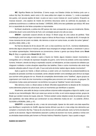 MC: Significa Mestre de Cerimônias. O termo surgiu nos Estados Unidos da América junto com a
cultura Hip Hop. No entanto, assim como o DJ, essa prática tem origem na Jamaica, “(...) onde a população
dos guetos, com poucas opções de lazer, ia para as ruas e ouvia músicas em sound systems. Enquanto as
músicas tocavam, uma espécie de mestre de cerimônia discursava sobre as carências da população, os
problemas econômicos e a violência nas favelas.” (VARGAS, 2005) Uma das qualidades que todo(a) MC deve
ter é a capacidade de criar letras compostas ou improvisadas.
No Brasil, atualmente, a prática dos MC parece não mais corresponder ao que era inicialmente. Muitos
praticantes atuam numa outra forma de Funk, com conotação sexual e de culto ao corpo.
BREAK - expressão corporal através da dança: O Break surgiu de uma cultura de periferia. “Esta
manifestação juvenil teve origem nos bairros negros e latinos de Nova Iorque, na década de 60. A invenção de
novas maneiras de ser jovem na cidade, não demorou a ecoar em outros locais, ao sabor de outras “galeras”.
(ALVES e DIAS, 2004, p. 02)
No final da década de 20 do século XIX, com a crise econômica nos E.U.A., inúmeros trabalhadores,
dentre eles alguns dançarinos e músicos, perderam seus empregos em antigos cabarés, e resolveram ir para a
rua realizar apresentações. Historicamente se convencionou chamar o garoto que dança Break como Break
Boy (B. Boy), e a garota como Break Girl (B. Girl).
Como você já sabe, durante e após a Guerra do Vietnã, alguns breakers criaram movimentos e
coreografias com a intenção de expressar situações da guerra, como forma de protesto contra essa barbárie
humana. Imitavam, através da dança e expressão corporal, os helicópteros, as lutas corporais de soldados que
chegavam mutilados e outras situações específicas das batalhas. Estes e outros movimentos são ainda hoje
bastante utilizados pelos B. boys e B. girls. O que você acha de tentar realizar alguns destes movimentos?
Após a guerra do Vietnã, o Break continuou a existir como um movimento de protesto/resistência às
situações de opressão ocorridas na sociedade, sendo utilizado também como estratégia para diminuir as brigas
que ocorriam entre gangues de rua. Através de competições denominadas como “batalhas”, alguns grupos se
organizaram com intuito de criar movimentos e coreografias para concorrer com outros grupos, ou gangues. Os
vencedores muitas vezes permaneciam nos territórios nos quais as “batalhas” haviam sido travadas.
Não demorou muito e o Break estava no Brasil. Difundido especialmente na década de 90, incorporou
outros elementos próprios da cultura local, como os movimentos que identificam a capoeira.
Atualmente, este estilo de dança e outras práticas corporais estão subjugadas a lógica do capital, o que
resulta na sua mercantilização. Não é por acaso que vemos na mídia, ou em outros espaços sociais, grupos de
Break que vendem marcas de roupas, jóias etc. “Embora existam outras relações sociais de produção que não
são capitalistas, são estas últimas que condicionam os seus diferentes modos de ser.”, no ocidente. (ÁVILA,
OLIVEIRA e PEREIRA, 2005, p. 47)
GRAFFITI - a expressão da arte, o meio de comunicação: Apesar de não existir uma data específica
que identifique o surgimento do Graffiti, algumas teorias afirmam que ele é o mais antigo dos elementos que
compõem o movimento Hip Hop. Trata-se de uma técnica com um estilo particular, tanto na forma de desenhar
quanto na de escrever. Alguns historiadores associam a prática de escrever nos muros, paredes e rochas com
as atividades desenvolvidas pelo homem no Período histórico Paleolítico Superior. Veja o quadro a seguir:
RAÍZES DO GRAFFITI
116
 