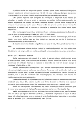 O grafitismo remete aos tempos das pinturas rupestres, quando nossos antepassados longínquos
marcavam pictoriamente o interior das cavernas. Há vinte mil anos, em Lascaux [complexo de cavernas
localizado na França], os homens traçavam seus primeiros desenhos nas paredes das cavernas.
Estas pinturas rupestres eram carregadas de simbologias, e integravam rituais místicos que
antecediam as caçadas e tinham a função de representar um resultado frutífero destas expedições por
alimento. Projetava-se nas paredes, com pedras, pigmentos vegetais e gordura animal, o desejo de se
conseguir capturar estas ou aquelas presas. Mas as funções das pinturas rupestres descobertas no sítio
arqueológico de Lascaux não se resumiam a representar a subjugação dos animais pelos nossos
antepassados.
Estas inscrições pictóricas primitivas também se referiam a outros aspectos da organização social, do
modo de vida e da cultura da época. (PENNACHIN, 2003, p. 07. Grifo nosso)
Na década de 70 jovens pobres de Nova Iorque utilizavam-se dos mais diversos espaços, como muros,
placas e trens, ou em qualquer lugar que fosse possível para expressar sua arte, isto é, desenhos com
mensagens de protesto ou de conscientização.
Os materiais comumente utilizados por graffiteiros são: spray de tinta, rolinho, pincel, corante e tinta de
galão.
Mas cuidado! Muitas pessoas associam a prática do Graffiti com a pichação. Não são a mesma coisa!
Esta última não está comprometida com a crítica social, e pode ser considerada apenas um ato de vandalismo.
Afinal, o que é o Movimento Hip Hop?
“Os hip hoppers com seu jeito esquisito de se vestir e de falar, seu estranho bailado, com seu gênero
de música popular, urbana, que consiste numa declamação rápida e ritmada de um texto, com alturas
aproximadas, têm efetuado diferenças e deslocado as disposições do poder em diversos espaços e
instituições.” (JOVINO, 2004, p. 979)
Uma das constatações que podemos fazer é que a realidade acerca do movimento Hip Hop apresenta
inúmeras contradições, quando analisamos suas diferentes formas de existir socialmente, desde o seu
surgimento até os dias atuais. Ou seja, percebemos que este movimento surgiu com um propósito de
resistência, mas ao longo dos anos foram dadas novas roupagens a ele, passando a aderir inclusive aos
modelos de consumo e de mercado vigentes.
Essa enorme variedade de expressões do Hip Hop fazem desta prática um elemento importante a ser
considerado pois, através dele, podemos inventar novas formas de existir, se relacionar e se expressar,
conhecendo outros pontos de vista sobre a vida, possibilitando novos olhares para a realidade social.
Por ser uma cultura popular, o Movimento Hip Hop precisa ser entendido nas suas contradições, pois,
da mesma forma que a cultura do Hip Hop influencia a sociedade, esta também influencia o Hip Hop.
“Existe, dentre várias técnicas corporais, a produção cultural do Movimento Hip Hop, que pode ser vista
como uma cultura que engendra diferentes subculturas.(...) Ocorre tanto um processo de captura da cultura
popular pela cultura hegemônica, como um processo de re-significação da cultura hegemônica em uma cultura
popular de resistência” (AVILA, OLIVEIRA e PEREIRA, 2005, p. 50-59)
117
 