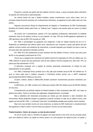 Enquanto a parcela que ganha até dois salários mínimos cresce, o grupo composto pelos milionários
do esporte vem diminuindo a cada temporada.
Ao mesmo tempo em que o futebol brasileiro recebe investimentos nunca antes vistos, com os
principais clubes firmando parcerias com multinacionais milionárias, os jogadores do país estão cada vez mais
pobres.
Segundo documentos oficiais do Departamento de Registro e Transferência da CBF (Confederação
Brasileira de Futebol) obtidos pela Folha, os ‘’boleiros ricos’’ integram uma parcela cada vez menor no futebol
brasileiro.
De acordo com o levantamento, apenas 3,7% dos jogadores profissionais relacionados na entidade
receberam mais de 20 salários mínimos no ano passado. Ou seja, 765 dos 20.496 jogadores registrados na
CBF ganharam mais de R$ 2.720 mensais em 1999.
Em 1998, a porcentagem de jogadores que integravam a elite do futebol nacional era de 4,3 %.
Analisando as estatísticas dos últimos quatro anos, descobre-se que, enquanto o grupo que ganha até dois
salários mínimos mostra uma tendência de crescimento, a parcela daqueles que recebem de duas a mais de
20 vezes esse valor apresenta inclinação contrária.
Em 1996, 81% dos profissionais do país recebiam até dois salários mínimos, número que pulou para
84,8% no ano passado (crescimento de 4,7%).
Ocorre que a categoria dos miseráveis do futebol nacional foi engordada em 20% por atletas que, em
1996, estavam no grupo dos que ganhavam mais de dois salários mínimos (naquele ano, eles eram 19%, ao
passo que hoje representam 14,7%).
O fenômeno contrasta com a injeção de dinheiro observada recentemente no futebol do país,
especialmente no ano passado.
Em 1999, o Flamengo firmou contrato com a ISL pelo qual receberá cerca de R$ 145 milhões em 15
anos (a maior parte para o futebol), enquanto o Corinthians fechou acordo com o HMTF recebendo
aproximadamente R$ 55 milhões por dez anos.
Cruzeiro, Grêmio, Santos e Atlético-MG também acertaram recentemente parcerias milionárias com
multinacionais.
A CBF fechou, em 1996, contrato com a Nike para receber US$ 160 milhões (cerca de R$ 285 milhões)
em dez anos.
O levantamento da pirâmide salarial do futebol brasileiro é feito anualmente pela CBF, com base na
palavra dos clubes. Todos os contratos são registrados, obrigatoriamente, na entidade.
Mas a estatística tem distorções provocadas por clubes que não declaram o valor verdadeiro dos
vencimentos. Muitos dirigentes obrigam os jogadores a assinar contratos no valor de um salário mínimo, mas
pagam por fora até R$ 1.000 – o conhecido “caixa dois” (contabilidade paralela para recolher menos imposto).
Mas como isso também ocorria em anos anteriores, os dados da CBF evidenciam o empobrecimento
dos jogadores e voltam a exibir o enorme fosso que separa a minoria rica da maioria pobre.
Futebol brasileiro: Celeiro de craques, ou mão-de-obra barata?
Ao sul do mundo, este é o itinerário do jogador com boas pernas e boa sorte: de seu povoado passa
para uma cidade do interior; da cidade do interior passa a um time pequeno da capital do país; na capital, o
12
 