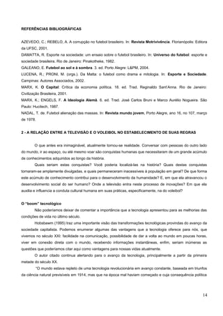 REFERÊNCIAS BIBLIOGRÁFICAS
AZEVEDO, C.; REBELO, A. A corrupção no futebol brasileiro. In: Revista Motrivivência. Florianópolis: Editora
da UFSC, 2001.
DAMATTA, R. Esporte na sociedade: um ensaio sobre o futebol brasileiro. In: Universo do futebol: esporte e
sociedade brasileira. Rio de Janeiro: Pinakotheke, 1982.
GALEANO, E. Futebol ao sol e à sombra. 3. ed. Porto Alegre: L&PM, 2004.
LUCENA, R.; PRONI, M. (orgs.). Da Matta: o futebol como drama e mitologia. In: Esporte e Sociedade.
Campinas: Autores Associados, 2002.
MARX, K. O Capital: Crítica da economia política. 18. ed. Trad. Reginaldo Sant’Anna. Rio de Janeiro:
Civilização Brasileira, 2001.
MARX, K.; ENGELS, F. A Ideologia Alemã. 6. ed. Trad. José Carlos Bruni e Marco Aurélio Nogueira. São
Paulo: Hucitech, 1987.
NADAL, T. de. Futebol alienação das massas. In: Revista mundo jovem, Porto Alegre, ano 16, no 107, março
de 1978.
2 - A RELAÇÃO ENTRE A TELEVISÃO E O VOLEIBOL NO ESTABELECIMENTO DE SUAS REGRAS
O que antes era inimaginável, atualmente tornou-se realidade. Conversar com pessoas do outro lado
do mundo, ir ao espaço, ou até mesmo voar são conquistas humanas que necessitaram de um grande acúmulo
de conhecimentos adquiridos ao longo da história.
Quais seriam estas conquistas? Você poderia localizá-las na história? Quais destas conquistas
tornaram-se amplamente divulgadas, e quais permaneceram inacessíveis à população em geral? De que forma
este acúmulo de conhecimento contribui para o desenvolvimento da humanidade? E, em que ela atravancou o
desenvolvimento social do ser humano? Onde a televisão entra neste processo de inovações? Em que ela
auxilia e influencia a conduta cultural humana em suas práticas, especificamente, na do voleibol?
O “boom” tecnológico
Não poderíamos deixar de comentar a importância que a tecnologia apresentou para as melhorias das
condições de vida no último século.
Hobsbawm (1995) traz uma importante visão das transformações tecnológicas provindas do avanço da
sociedade capitalista. Podemos enumerar algumas das vantagens que a tecnologia oferece para nós, que
vivemos no século XXI: facilidade na comunicação, possibilidade de dar a volta ao mundo em poucas horas,
viver em conexão direta com o mundo, recebendo informações instantâneas, enfim, seriam inúmeras as
questões que poderíamos citar aqui como vantagens para nossas vidas atualmente.
O autor citado continua alertando para o avanço da tecnologia, principalmente a partir da primeira
metade do século XX.
“O mundo estava repleto de uma tecnologia revolucionária em avanço constante, baseada em triunfos
da ciência natural previsíveis em 1914, mas que na época mal haviam começado e cuja consequência política
14
 