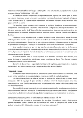 mais impressionante talvez fosse a revolução nos transportes e nas comunicações, que praticamente anulou o
tempo e a distância.” (HOBSBAWM, 1995, p. 22)
A “Era de Ouro” constitui um período que, segundo Hobsbawm, significou um avanço ligado ao atraso.
Isso mesmo, duas coisas juntas, porém com intensidade e intenções diferenciadas. Logo após a Segunda
Guerra Mundial (1945), os Estados Unidos atravessavam um momento fantástico em sua economia, tudo
graças ao triunfo na guerra.
Por outro lado, países europeus, muito arrasados, ou em franca decadência, tentavam se reerguer,
principalmente, para se equiparar à economia norte americana. Configurou-se uma disputa intensificada nos
dois anos seguintes, ao fim da 2ª Guerra Mundial, que apresentava duas potências confrontando-se em
diferentes projetos de sociedade, antagônicos em suas finalidades sociais e políticas: Estados Unidos X União
Soviética.
Os Estados Unidos tentavam conter o avanço econômico, militar e territorial do regime comunista
adotado pela União Soviética e países de sua área de influência. O período compreendido entre 1945 e 1947
serviu como preparação para a Guerra Fria, ou seja, movimentos políticos e militares e produção de tecnologia
de guerra foram utilizados para a contenção da expansão das áreas de influências de cada superpotência.
Uma questão importante, e que nos diz respeito mais especificamente, refere-se às formas de
“competição” estabelecidas entre as duas superpotências, e seus respectivos aliados. O esporte foi uma destas
formas, figurando num importante elemento de disputa, na tentativa de superação de um país sobre o outro,
principalmente nos jogos olímpicos.
A constante batalha, entre os países capitalistas e os chamados comunistas, durou décadas, mas
apesar de todas as consequências econômicas, sociais e políticas da Guerra Fria, algumas inovações
tecnológicas ocorreram e foram aprimoradas.
Com o fim da Guerra Fria e a expansão territorial do mundo capitalista, o comércio reativou atividades
e tornou-se um fator decisivo na distribuição e divulgação dos novos bens de consumo.
PARA VOCÊ PENSAR
Se refletirmos sobre a tecnologia e suas possibilidades para o desenvolvimento da humanidade, você
poderá verificar a existência de graves contradições, inerentes ao modelo de produção capitalista.
Um exemplo desta contradição pode ser buscado na produção dos alimentos. Hoje, o homem produz
para quase o dobro da população do globo terrestre, no entanto, o número de miseráveis cresce ainda mais,
justamente com a fome. Identificar as causas destas contradições significa analisar, além da tecnologia, qual
sua utilidade e objetivos.
Como você já deve estar imaginando, em meio a todas essas inovações tecnológicas provenientes do
período de disputas políticas e econômicas, os meios de comunicação tiveram papel decisivo, principalmente
por cumprir a função de intermediários na divulgação de novos produtos, e na criação da idéia de consumo.
Como as imagens de uma partida de voleibol chegam até nossas casas pela TV
A facilidade que os meios de comunicação têm para levar informação ao mundo é decorrente de
grandes descobertas. Como é possível que você assista a uma partida de voleibol ao vivo, ocorra ela em
qualquer parte do mundo? Sabe qual é o processo de transmissão das imagens?
15
 