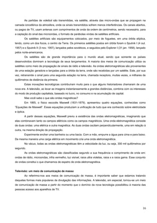 As partidas de voleibol são transmitidas, via satélite, através das micro-ondas que se propagam na
camada ionosférica da atmosfera, onde os sinais transmitidos sofrem menos interferências. Os canais abertos,
ou pagos de TV, usam antenas com comprimentos de onda da ordem de centímetros, sendo necessário, para
a captação do sinal das microondas, o formato de parábolas vindas de satélites artificiais.
Os satélites artificiais são equipamentos colocados, por meio de foguetes, em uma órbita elíptica,
tendo, como um dos focos, o centro da Terra. Os primeiros satélites postos em órbita foram o Sputnik I (4 out.
1957) e o Sputnik II (3 nov. 1957), lançados pelos soviéticos, e seguidos pelo Explorer I (31 jan. 1958), lançado
pelos norte-americanos.
Os satélites são de grande importância para o mundo atual, sendo que somente os países
desenvolvidos dominam a tecnologia de seus lançamentos. A maioria dos meios de comunicação utiliza os
satélites como meio de propagação de sinais de rádio e televisão. As ondas eletromagnéticas são provenientes
de uma estação geradora e lançadas para a órbita da terra, onde são recebidas por um satélite. Este, por sua
vez, retransmite o sinal para uma segunda estação na terra, chamada receptora, muitas vezes, a milhares de
quilômetros de distância da primeira.
Estas inovações tecnológicas contribuíram muito para o que alguns historiadores chamaram de uma
nova era. A televisão, ao levar as imagens instantaneamente a grandes distâncias, combina com os interesses
do modo de produção capitalista, baseado no lucro, no consumo e na acumulação de capital.
Mas você sabe o que são ondas magnéticas?
Em 1865, o físico escocês Maxwell (1831-1879), apresentou quatro equações, conhecidas como
”Equações de Maxwell”. Essas equações produziam a unificação de tudo que era conhecido sobre eletricidade
e óptica.
A partir dessas equações, Maxwell previu a existência das ondas eletromagnéticas, imaginando que
elas combinavam tanto os campos elétricos como os campos magnéticos. Uma onda eletromagnética consiste
de duas ondas: uma elétrica e outra magnética. As duas ondas oscilam perpendicularmente, uma em relação à
outra, na mesma direção de propagação.
Experimente encher uma banheira ou uma bacia. Com a mão, empurre a água para cima e para baixo.
Da mesma maneira uma carga elétrica em movimento cria uma onda eletromagnética.
No vácuo, todas as ondas eletromagnéticas têm a velocidade da luz, ou seja, 300 mil quilômetros por
segundo.
As ondas eletromagnéticas são classificadas segundo a sua frequência e comprimento de onda em:
ondas de rádio, microondas, infra vermelho, luz visível, raios ultra violetas, raios x e raios gama. Esse conjunto
de ondas constitui o que chamamos de espetro de onda eletromagnética.
Televisão: um meio de comunicação de massa
Ao referirmo-nos aos meios de comunicação de massa, é importante saber que estamos tratando
daquelas formas mais populares de divulgação das informações. A televisão, em especial, tornou-se um meio
de comunicação de massa a partir do momento que o domínio da nova tecnologia possibilitou à maioria das
pessoas acesso aos aparelhos de TV.
16
 