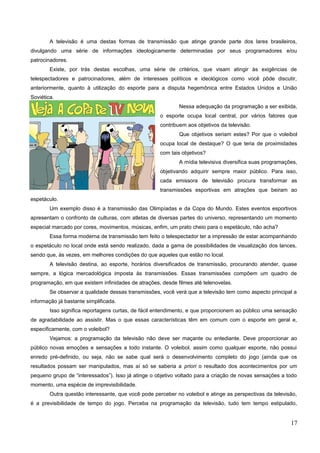 A televisão é uma destas formas de transmissão que atinge grande parte dos lares brasileiros,
divulgando uma série de informações ideologicamente determinadas por seus programadores e/ou
patrocinadores.
Existe, por trás destas escolhas, uma série de critérios, que visam atingir às exigências de
telespectadores e patrocinadores, além de interesses políticos e ideológicos como você pôde discutir,
anteriormente, quanto à utilização do esporte para a disputa hegemônica entre Estados Unidos e União
Soviética.
Nessa adequação da programação a ser exibida,
o esporte ocupa local central, por vários fatores que
contribuem aos objetivos da televisão.
Que objetivos seriam estes? Por que o voleibol
ocupa local de destaque? O que teria de proximidades
com tais objetivos?
A mídia televisiva diversifica suas programações,
objetivando adquirir sempre maior público. Para isso,
cada emissora de televisão procura transformar as
transmissões esportivas em atrações que beiram ao
espetáculo.
Um exemplo disso é a transmissão das Olimpíadas e da Copa do Mundo. Estes eventos esportivos
apresentam o confronto de culturas, com atletas de diversas partes do universo, representando um momento
especial marcado por cores, movimentos, músicas, enfim, um prato cheio para o espetáculo, não acha?
Essa forma moderna de transmissão tem feito o telespectador ter a impressão de estar acompanhando
o espetáculo no local onde está sendo realizado, dada a gama de possibilidades de visualização dos lances,
sendo que, às vezes, em melhores condições do que aqueles que estão no local.
A televisão destina, ao esporte, horários diversificados de transmissão, procurando atender, quase
sempre, a lógica mercadológica imposta às transmissões. Essas transmissões compõem um quadro de
programação, em que existem infinidades de atrações, desde filmes até telenovelas.
Se observar a qualidade dessas transmissões, você verá que a televisão tem como aspecto principal a
informação já bastante simplificada.
Isso significa reportagens curtas, de fácil entendimento, e que proporcionem ao público uma sensação
de agradabilidade ao assistir. Mas o que essas características têm em comum com o esporte em geral e,
especificamente, com o voleibol?
Vejamos: a programação da televisão não deve ser maçante ou entediante. Deve proporcionar ao
público novas emoções e sensações a todo instante. O voleibol, assim como qualquer esporte, não possui
enredo pré-definido, ou seja, não se sabe qual será o desenvolvimento completo do jogo (ainda que os
resultados possam ser manipulados, mas aí só se saberia a priori o resultado dos acontecimentos por um
pequeno grupo de “interessados”). Isso já atinge o objetivo voltado para a criação de novas sensações a todo
momento, uma espécie de imprevisibilidade.
Outra questão interessante, que você pode perceber no voleibol e atinge as perspectivas da televisão,
é a previsibilidade de tempo do jogo. Perceba na programação da televisão, tudo tem tempo estipulado,
17
 