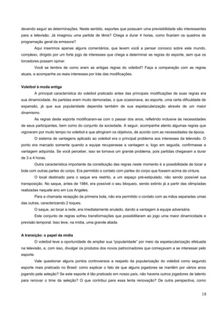 devendo seguir as determinações. Neste sentido, esportes que possuam uma previsibilidade são interessantes
para a televisão. Já imaginou uma partida de tênis? Chega a durar 4 horas, como ficariam os quadros de
programação geral da emissora?
Aqui inserimos apenas alguns comentários, que levem você a pensar conosco sobre este mundo,
complexo, dirigido por um forte jogo de interesses que chega a determinar as regras do esporte, sem que os
torcedores possam opinar.
Você se lembra de como eram as antigas regras do voleibol? Faça a comparação com as regras
atuais, e acompanhe os reais interesses por trás das modificações.
Voleibol à moda antiga
A principal característica do voleibol praticado antes das principais modificações de suas regras era
sua dinamicidade. As partidas eram muito demoradas, o que ocasionava, ao esporte, uma certa dificuldade de
expansão, já que sua popularidade dependia também de sua espetacularização através de um maior
dinamismo.
As regras deste esporte modificaram-se com o passar dos anos, refletindo inclusive às necessidades
de seus participantes, bem como do conjunto da sociedade. A seguir, acompanhe atento algumas regras que
vigoraram por muito tempo no voleibol e que atingiram os objetivos, de acordo com as necessidades da época.
O sistema de vantagens aplicado ao voleibol era o principal problema aos interesses da televisão. O
ponto era marcado somente quando a equipe recuperasse a vantagem e, logo em seguida, confirmasse a
vantagem adquirida. Se você perceber, isso se tornava um grande problema, pois partidas chegavam a durar
de 3 a 4 horas.
Outra característica importante da constituição das regras neste momento é a possibilidade de tocar a
bola com outras partes do corpo. Era permitido o contato com partes do corpo que fossem acima da cintura.
O local destinado para o saque era restrito, a um espaço pré-estipulado, não sendo possível sua
transposição. No saque, antes de 1984, era possível o seu bloqueio, sendo extinto já a partir das olimpíadas
realizadas naquele ano em Los Angeles.
Para a chamada recepção da primeira bola, não era permitido o contato com as mãos separadas umas
das outras, caracterizando 2 toques.
O saque, ao tocar a rede, era imediatamente anulado, dando a vantagem à equipe adversária.
Este conjunto de regras sofreu transformações que possibilitaram ao jogo uma maior dinamicidade e
previsão temporal. Isso teve, na mídia, uma grande aliada.
A transição: o papel da mídia
O voleibol teve a oportunidade de ampliar sua “popularidade” por meio da espetacularização efetuada
na televisão, e, com isso, divulgar os produtos dos novos patrocinadores que começavam a se interessar pelo
esporte.
Vale questionar alguns pontos controversos a respeito da popularização do voleibol como segundo
esporte mais praticado no Brasil: como explicar o fato de que alguns jogadores se mantêm por vários anos
jogando pela seleção? Se este esporte é tão praticado em nosso país, não haveria outros jogadores de talento
para renovar o time da seleção? O que contribui para essa lenta renovação? De outra perspectiva, como
18
 
