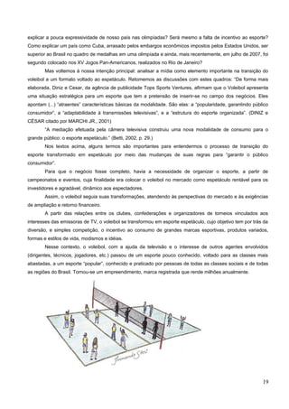 explicar a pouca expressividade de nosso país nas olimpíadas? Será mesmo a falta de incentivo ao esporte?
Como explicar um país como Cuba, arrasado pelos embargos econômicos impostos pelos Estados Unidos, ser
superior ao Brasil no quadro de medalhas em uma olimpíada e ainda, mais recentemente, em julho de 2007, foi
segundo colocado nos XV Jogos Pan-Americanos, realizados no Rio de Janeiro?
Mas voltemos à nossa intenção principal: analisar a mídia como elemento importante na transição do
voleibol a um formato voltado ao espetáculo. Retomemos as discussões com estes quadros: “De forma mais
elaborada, Diniz e Cesar, da agência de publicidade Tops Sports Ventures, afirmam que o Voleibol apresenta
uma situação estratégica para um esporte que tem a pretensão de inserir-se no campo dos negócios. Eles
apontam (...) “atraentes” características básicas da modalidade. São elas: a “popularidade, garantindo público
consumidor”, a “adaptabilidade à transmissões televisivas”, e a “estrutura do esporte organizada”. (DINIZ e
CÉSAR citado por MARCHI JR., 2001)
“A mediação efetuada pela câmera televisiva construiu uma nova modalidade de consumo para o
grande público: o esporte espetáculo.” (Betti, 2002, p. 29.)
Nos textos acima, alguns termos são importantes para entendermos o processo de transição do
esporte transformado em espetáculo por meio das mudanças de suas regras para “garantir o público
consumidor”.
Para que o negócio fosse completo, havia a necessidade de organizar o esporte, a partir de
campeonatos e eventos, cuja finalidade era colocar o voleibol no mercado como espetáculo rentável para os
investidores e agradável, dinâmico aos espectadores.
Assim, o voleibol seguia suas transformações, atendendo às perspectivas do mercado e às exigências
de ampliação e retorno financeiro.
A partir das relações entre os clubes, confederações e organizadores de torneios vinculados aos
interesses das emissoras de TV, o voleibol se transformou em esporte espetáculo, cujo objetivo tem por trás da
diversão, e simples competição, o incentivo ao consumo de grandes marcas esportivas, produtos variados,
formas e estilos de vida, modismos e idéias.
Nesse contexto, o voleibol, com a ajuda da televisão e o interesse de outros agentes envolvidos
(dirigentes, técnicos, jogadores, etc.) passou de um esporte pouco conhecido, voltado para as classes mais
abastadas, a um esporte “popular”, conhecido e praticado por pessoas de todas as classes sociais e de todas
as regiões do Brasil. Tornou-se um empreendimento, marca registrada que rende milhões anualmente.
19
 