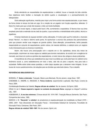 Ainda atendendo as necessidades de espetacularizar o voleibol, houve a inserção de bola colorida.
Isso objetivava tanto facilitar a marcação do árbitro quanto a visualização e o acompanhamento do
telespectador.
Outra alteração significativa, inserida para impor uma forma ainda mais espetacularizada, e que mexeu
de forma direta no tempo de bola em jogo, foi a criação de um jogador com função específica, defender. O
líbero foi criado para que a bola não tocasse o chão com tanta facilidade.
Com as novas regras, o saque pode tocar a fita, aumentando a expectativa. O técnico teve sua área
ampliada para toda a extensão de seu lado da quadra, o que aumentou a interatividade entre público, técnico e
jogadores.
O tempo destinado às equipes também sofreu alterações. O motivo pelo qual foi instituído o chamado
tempo “técnico”, no oitavo e décimo sexto ponto, foi oportunizar o anúncio dos produtos dos patrocinadores
para que possam vender suas imagens ao grande público. Essa alteração, provavelmente, tenha passado
despercebida ao conjunto de espectadores, porém coloca, de maneira definitiva, o voleibol como um negócio
muito interessante para os diversos investidores.
Assim, não houve uma preocupação com o esporte em si. Os capitalistas, donos dos meios de
comunicação, imprimiram as novas regras ao voleibol para torná-lo mercadoria, de acordo com a exigência do
mercado, sem levar em conta as opiniões dos espectadores, e muito menos dos antigos e atuais praticantes.
A importância da crítica que estabelecemos aqui recai na análise que você pode fazer do voleibol como
fenômeno social, e, como estabelecemos em todo o texto, vale não só para o esporte, mas para toda a
sociedade. Reflita sobre todas essas questões, e retire daqui aquelas que o deixaram mais intrigado. Vá em
busca de novos questionamentos, de soluções para as dúvidas que este texto deixou. Fica o desafio.
REFERÊNCIAS BIBLIOGRÁFICAS
BORDIEU, P. Sobre a televisão. Tradução. Maria Lucia Machado. Rio de Janeiro: Jorge Zarar, 1997.
CHESMAM, C.; ANDRÉ, C.; MACEDO, A. Física moderna: experimental e aplicada. São Paulo: Livraria da
física, 2004.
Confederação Brasileira de Voleibol, Regras oficiais de voleibol. Rio de Janeiro: Ed.Sprint, 2005.
CRUZ, G. de C. Classe especial e regular no contexto da educação física: segregar ou integrar? Londrina:
UEL, 1997.
HOBSBAWN, E. A era dos extremos: O breve século XX: 1914-1991. Tradução Marcos Santarrita. São Paulo:
Companhia das Letras, 1995.
MARCHI J. W. “Sacando” o voleibol: do amadorismo à espetacularização da modalidade no Brasil (1970 -
2000). 2001. Tese (Doutorado em Educação Física) - Universidade Estadual de Campinas, Faculdade de
Educação Física, Campinas, São Paulo, 2001.
Regras oficiais de voleibol 1995 -1997. Rio de Janeiro: Sprint, s/d.
21
 