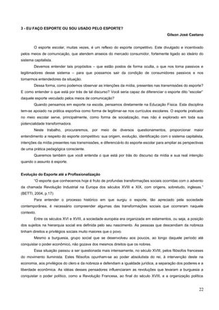3 - EU FAÇO ESPORTE OU SOU USADO PELO ESPORTE?
Gilson José Caetano
O esporte escolar, muitas vezes, é um reflexo do esporte competitivo. Este divulgado e incentivado
pelos meios de comunicação, que atendem anseios do mercado consumidor, fortemente ligado ao ideário do
sistema capitalista.
Devemos entender tais propósitos – que estão postos de forma oculta, o que nos torna passivos e
legitimadores desse sistema – para que possamos sair da condição de consumidores passivos e nos
tornarmos entendedores da situação.
Dessa forma, como podemos observar as intenções da mídia, presentes nas transmissões do esporte?
E como entender o que está por trás de tal discurso? Você seria capaz de diferenciar o esporte dito “escolar”
daquele esporte veiculado pelos meios de comunicação?
Quando pensamos em esporte na escola, pensamos diretamente na Educação Física. Esta disciplina
tem-se apoiado na prática esportiva como forma de legitimar-se nos currículos escolares. O esporte praticado
no meio escolar serve, principalmente, como forma de socialização, mas não é explorado em toda sua
potencialidade transformadora.
Neste trabalho, procuraremos, por meio de diversos questionamentos, proporcionar maior
entendimento a respeito do esporte competitivo: sua origem, evolução, identificação com o sistema capitalista,
intenções da mídia presentes nas transmissões, e diferenciá-lo do esporte escolar para ampliar as perspectivas
de uma prática pedagógica consciente.
Queremos também que você entenda o que está por trás do discurso da mídia e sua real intenção
quando o assunto é esporte.
Evolução do Esporte até a Profissionalização
“O esporte que conhecemos hoje é fruto de profundas transformações sociais ocorridas com o advento
da chamada Revolução Industrial na Europa dos séculos XVIII e XIX, com origens, sobretudo, inglesas.”
(BETTI, 2004, p.17)
Para entender o processo histórico em que surgiu o esporte, tão apreciado pela sociedade
contemporânea, é necessário compreender algumas das transformações sociais que ocorreram naquele
contexto.
Entre os séculos XVI e XVIII, a sociedade européia era organizada em estamentos, ou seja, a posição
dos sujeitos na hierarquia social era definida pelo seu nascimento. As pessoas que descendiam da nobreza
tinham direitos e privilégios sociais muito maiores que o povo.
Mesmo a burguesia, grupo social que se desenvolveu aos poucos, ao longo daquele período até
conquistar o poder econômico, não gozava dos mesmos direitos que os nobres.
Essa situação passou a ser questionada mais intensamente, no século XVIII, pelos filósofos franceses
do movimento iluminista. Estes filósofos opunham-se ao poder absolutista do rei, à intervenção deste na
economia, aos privilégios do clero e da nobreza e defendiam a igualdade jurídica, a separação dos poderes e a
liberdade econômica. As idéias desses pensadores influenciaram as revoluções que levaram a burguesia a
conquistar o poder político, como a Revolução Francesa, ao final do século XVIII, e a organização política
22
 